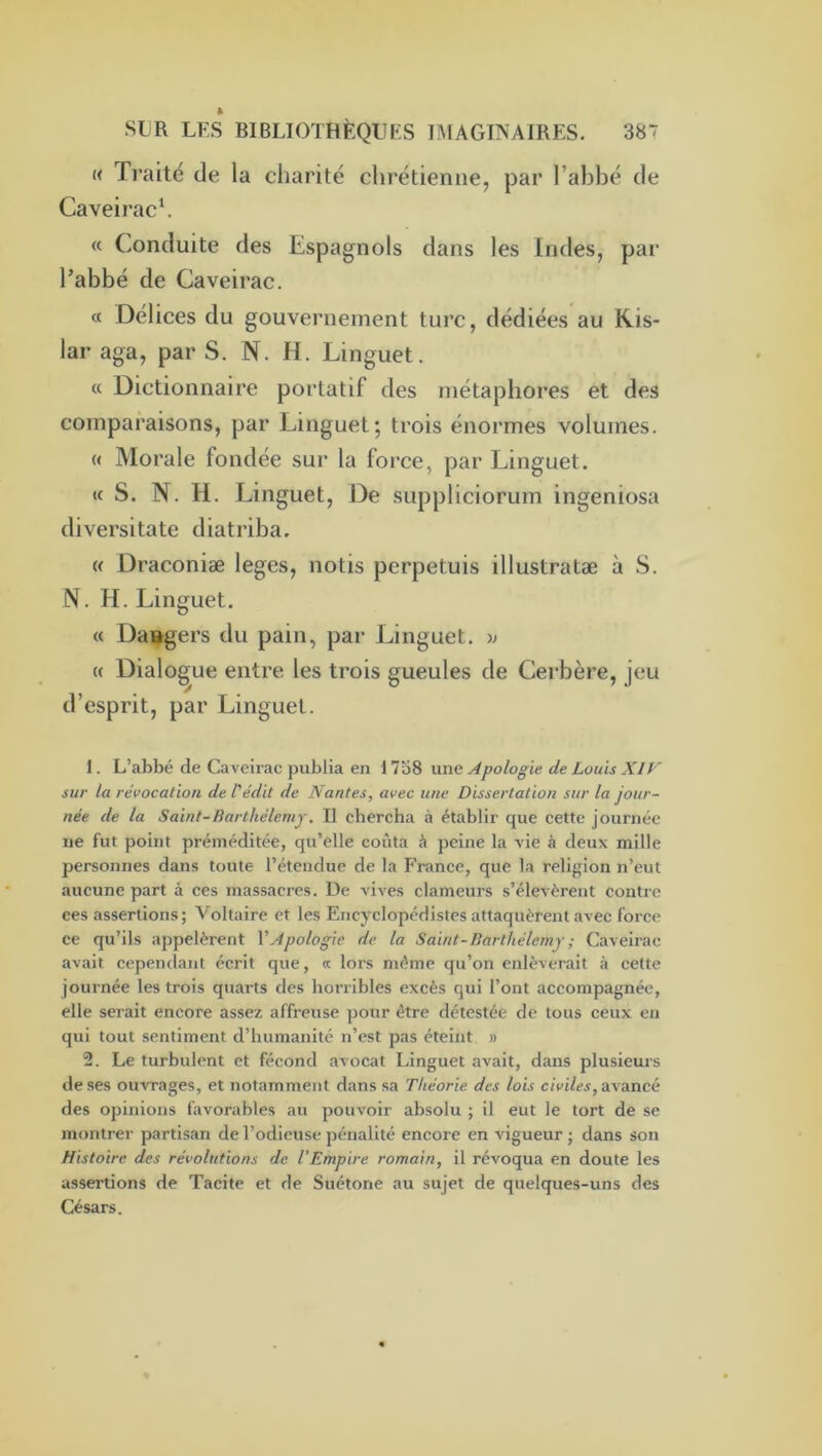 « Traité de la charité chrétienne, par Tabbé de Caveirach « Conduite des Espagnols dans les Indes, par l’abbé de Caveirac. « Délices du gouvernement turc, dédiées au Kis- lar aga, par S. N. H. Linguet. « Dictionnaire portatif des métaphores et des comparaisons, par Linguet; trois énormes volumes. (( Morale fondée sur la force, par Linguet. (c S. N. H. Linguet, De suppliciorum ingeniosa diversitate diatriba. « Draconiæ loges, notis perpetuis illustratæ à S. N. H. Linguet. (c Daagers du pain, par Linguet. ); « Dialogue entre les trois gueules de Cerbère, jeu d’esprit, par Linguet. 1. L’abbé de Caveirac publia en une Apologie de Louis XIF sur la révocation de l'édit de Nantes, avec une Dissertation sur la jour- née de la Saint-Barthélemy. Il chercha à établir que cette journée ne fut point préméditée, qu’elle coûta à peine la vie à deux mille personnes dans toute l’étendue de la E’rance, que la religion n’eut aucune part à ces massacres. De vives clameurs s’élevèrent contre ces assertions; Voltaire et les Encyclopédistes attaquèrent avec force ce qu’ils appelèrent l'Apologie de la Saint-Barthélemy ; Caveirac avait cependant écrit que, « lors même qu’on enlèverait à cette journée les trois quarts des horiibles excès qui l’ont accompagnée, elle serait encore assez affreuse pour être détestée de tous ceux en qui tout sentiment d’humanité n’est pas éteint » 2. Le turbulent et fécond avocat Linguet avait, dans plusieurs de ses ouvrages, et notamment dans sa Théorie des lois civiles, arancé des opinions favorables au pouvoir absolu ; il eut le tort de se montrer partisan de l’odieuse pénalité encore en vigueur ; dans son Histoire des révolutions de l’Empire romain, il révoqua en doute les assertions de Tacite et de Suétone au sujet de quelques-uns des Césars.