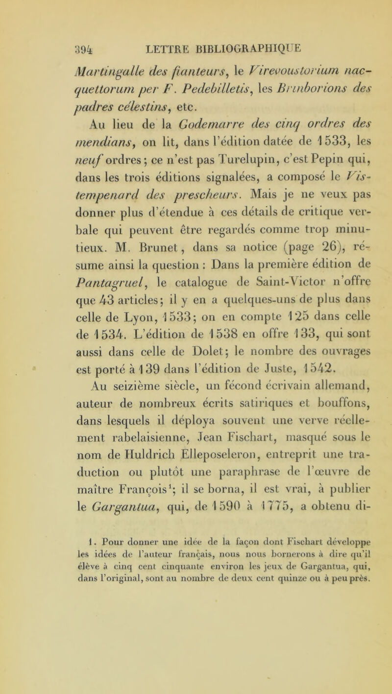 sMartingalle des fianteurs^ le Virevoustorium nac- quettoriim per F. Pedebilletis, les Bnnbovions des padres ce les tins, etc. Au lieu de la Godemarre des cinq ordres des niendians, on lit, dans l’édition datée de 1533, les /^ew/ ordres ; ce n’est pas Turelupin, c’est Pépin qui, dans les trois éditions signalées, a composé le Vis- tempénard des prescheurs. Mais je ne veux pas donner plus d’étendue à ces détails de critique ver- bale qui peuvent être regardés comme trop minu- tieux. M. Brunet, dans sa notice (page 26), ré- sume ainsi la question : Dans la première édition de Pantagruel, le catalogue de Saint-Victor n’offre que 43 articles; il y en a quelques-uns de plus dans celle de Lyon, 1533; on en compte 125 dans celle de 1 534. L’édition de 1 538 en offre 133, qui sont aussi dans celle de Dolet; le nombre des ouvrages est porté à 139 dans l’édition de Juste, 1542. Au seizième siècle, un fécond écrivain allemand, auteur de nombreux écrits satiriques et bouffons, dans lesquels il déploya souvent une verve réelle- ment rabelaisienne, Jean Fischart, masqué sous le nom de Huldrich Elleposeleron, entreprit une tra- duction ou plutôt une paraphrase de l’œuvre de maître François*; il se borna, il est vrai, à publier le Gargantua, qui, de 1590 à 1775, a obtenu di- 1. Pour donner une Idée de la façon dont Fischart développe les idées de l’auteur français, nous nous bornerons à dire qu’il élève à cinq cent cinquante environ les jeux de Gargantua, qui, dans l’original, sont au nombre de deux cent quinze ou à peu près.