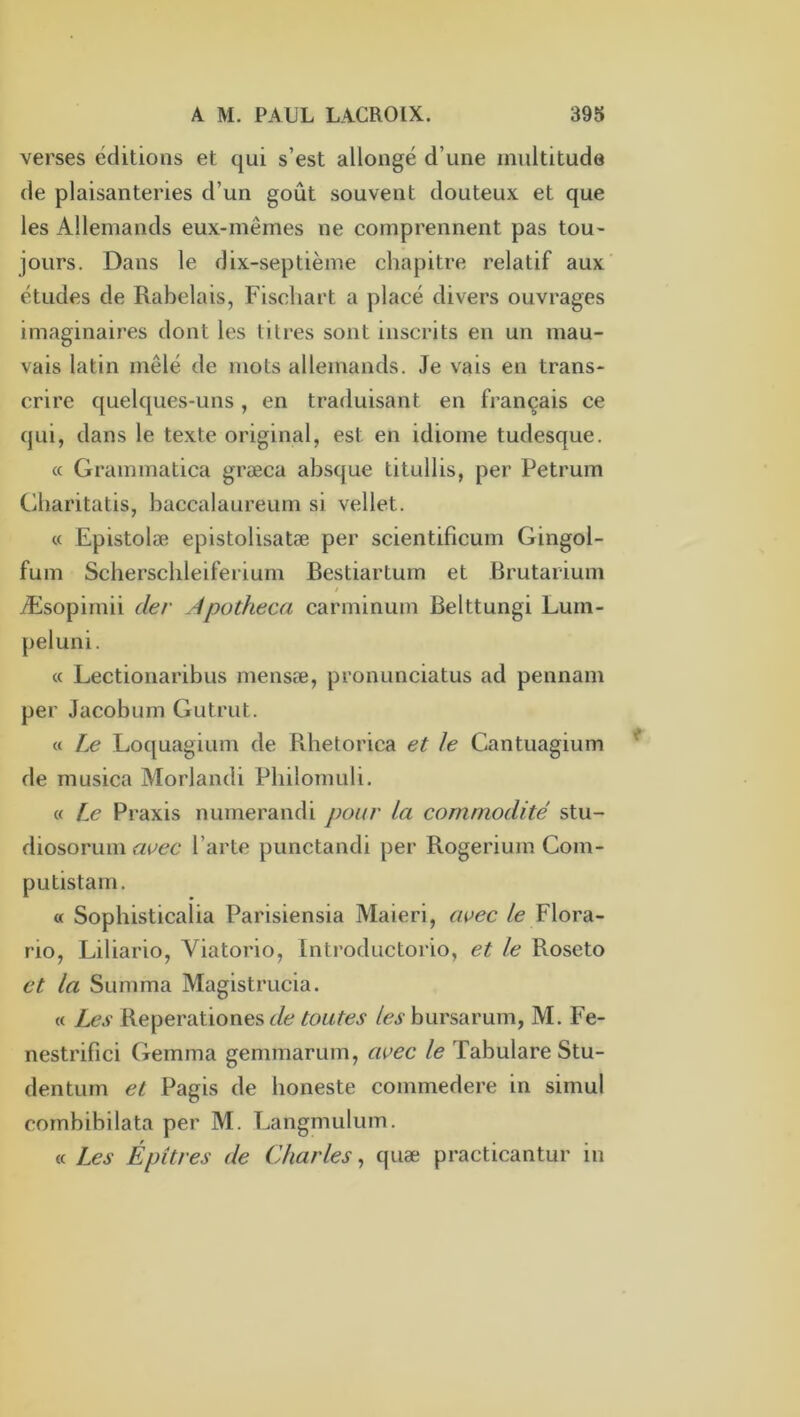 verses éditions et qui s’est allongé d’une multitude de plaisanteries d’un goût souvent douteux et que les Allemands eux-mêmes ne comprennent pas tou- jours. Dans le dix-septième chapitre relatif aux' études de Rabelais, Fischart a placé divers ouvrages imaginaires dont les litres sont inscrits en un mau- vais latin mêlé de mots allemands. Je vais en trans- crire quelques-uns, en traduisant en français ce qui, dans le texte original, est en idiome tudesque. a Grammatica græca absque titullis, per Petrum Cbaritatis, baccalaureum si vellet. « Epistolæ epistolisatæ per scientificum Gingol- fum Scberscbleiferium Bestiartum et Brutarium t Æsopimii der Apotheca carminum Belttungi Lum- peluni. « Lectionaribus mensæ, pronunciatus ad pennam per Jacobum Gutrut. « Le Loquagium de Rhetorica et le Cantuagium de musica Morlandi Pbilomuli. « Le Praxis numerandi pour la commodité stu- diosorum avec Parte punctandi per Rogerium Com- putistarn. « Sophisticalia Parisiensia Maieri, avec /e Flora- rio, Liliario, Viatorio, Introductoi io, et le Roseto et la Summa Magistrucia. « Les Reperationes de toutes les bursarum, M, Fe- nestrifici Gemma gemmarum, avec le Tabulare Stu- dentum et Pagis de boneste commedere in simul cornbibilata per M. Langmulum. « Les Épitres de Charles, quæ practicantur in