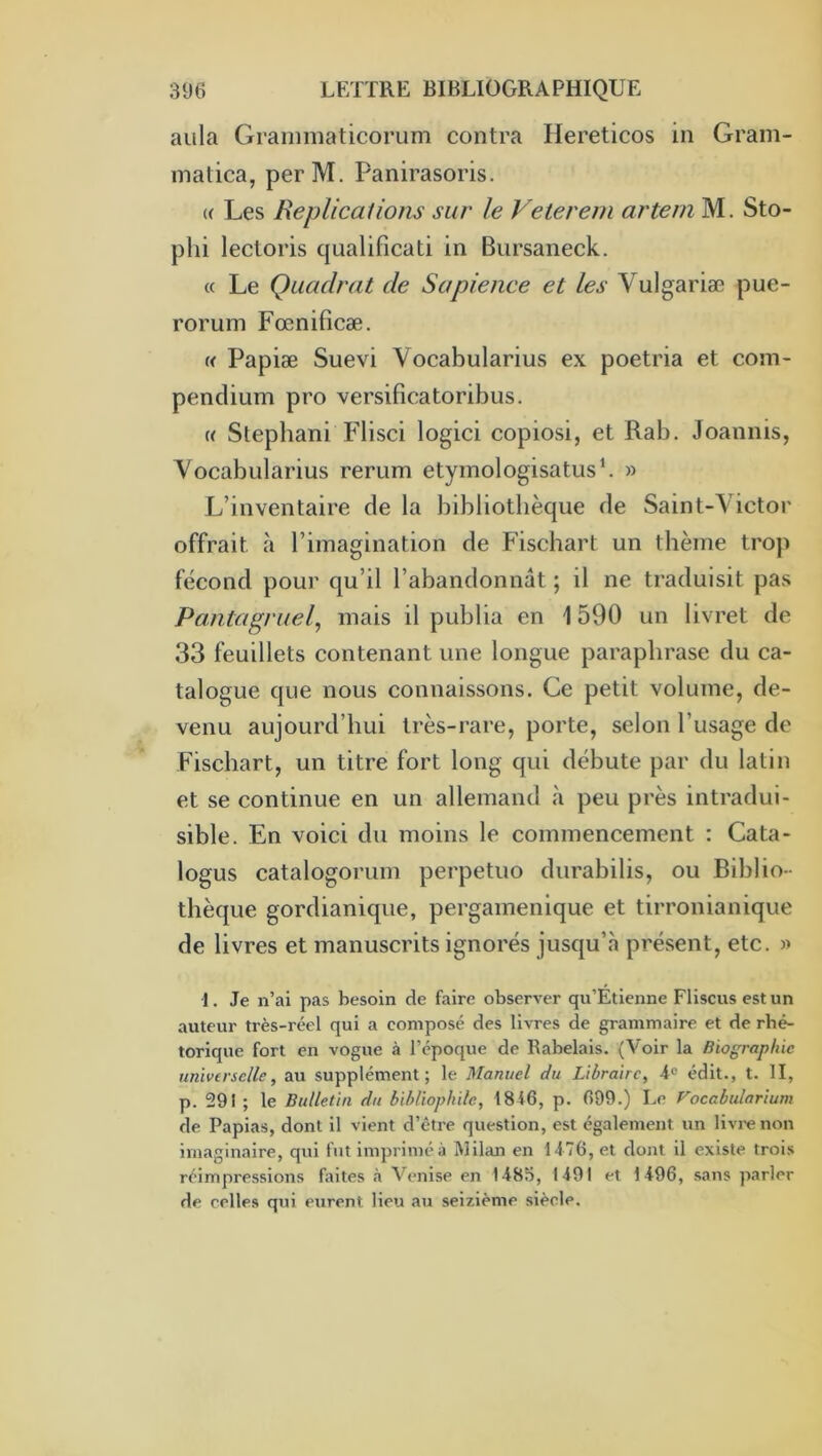 aula Granimaticorum contra Hereticos in Gram- inatica, perM. Panirasoris. (( Les Réplications sur le Veterein ai'tein M. Sto- plii lectoris qualificati in Bursaneck. « Le Quadrat de Sapience et les Vulgariæ pue- rorum Fœnificæ. « Papiæ Suevi Vocabularius ex poetria et com- pendium pro versificatoribus. c( Stephani Flisci logici copiosi, et Rab. Joannis, Vocabularius rerum etymologisatus’. » L’inventaire de la bibliothèque de Saint-Victor offrait à l’imagination de Fischart un thème trop fécond pour qu’il l’abandonnât ; il ne traduisit pas Pantagruel, mais il publia en 1590 un livret de 33 feuillets contenant une longue paraphrase du ca- talogue que nous connaissons. Ce petit volume, de- venu aujourd’hui très-rare, porte, selon l’usage de Fischart, un titre fort long qui débute par du latin et se continue en un allemand «à peu près intradui- sible. En voici du moins le commencement : Cata- logus catalogorum perpetuo durabilis, ou Biblio- thèque gordianique, pergamenique et tirronianique de livres et manuscrits ignorés jusqu’à présent, etc. « I. Je n’al pas besoin de faire observer qu’Etienne Fliscus est un auteur très-réel qui a composé des livres de grammaire et de rhé- torique fort en vogue à l’époque de Rabelais. (Voir la Biographie univtrsclle, au supplément; le Manuel du Libraire, 4° édit., t. II, p. 291 ; le Bulletin du bibliophile, 1846, p. 699.) Le Coccbulartum de Papias, dont il vient d’être question, est également un livre non imaginaire, qui fut imprimé à Milan en 1476, et dont il existe trois réimpressions faites h Venise en 1485, 1491 et 1496, sans parler de celles qui eurent lieu au seizième siècle.