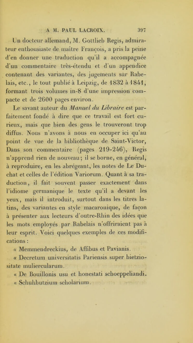 Un docteur allemand, M. Gottlieb Regis, admira- teur enthousiaste de maître François, a pris la peine d’en donner une traduction qu’il a accompagnée d’un commentaire très-étendu et d’un appendice contenant des variantes, des jugements sur Rabe- lais, etc., le tout publié à Leipzig, de 1832 à 1841, formant trois volumes in-8 d’une impression com- pacte et de 2600 pages environ. Le savant auteur du Manuel du Libraire est par- faitement fondé à dire que ce travail est fort cu- rieux, mais que bien des gens le trouveront trop diffus. Nous n’avons à nous en occuper ici qu’au point de vue de la bibliothèque de Saint-Victor, Dans son commentaire (pages 219-246), Regis n’apprend rien de nouveau; il se borne, en général, à reproduire, en les abrégeant, les notes de Le Du- chat et celles de l’édition Variorum. Quant à sa tra- duction , il fait souvent passer exactement dans l’idiome germanique le texte qu’il a devant les yeux, mais il introduit, surtout dans les titres la- tins, des variantes en style macaronique, de façon à présenter aux lecteurs d’outre-Rbin des idées que les mots employés par Rabelais n’offriraient pas à leur esprit. Voici quelques exemples de ces modifi- cations : (( Memmendreckius, de Affibus et Pavianis. U Decretum universitatis Pariensis super bietzio- sitate muliercularum. « De Bouillonis usu et honestati schoeppeliandi. (c Schuhbutzium scholarium.
