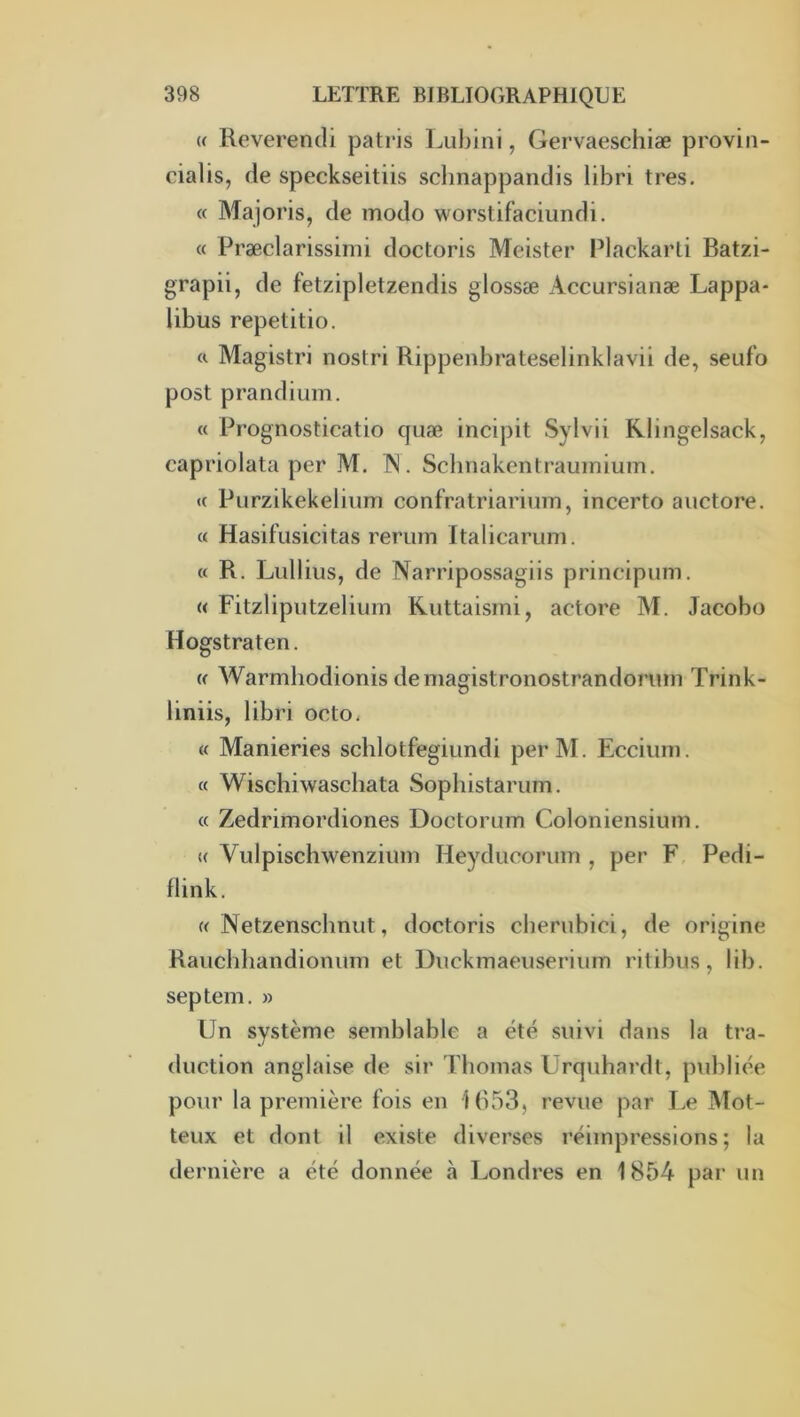 (f Reverendi patris Liibini, Gervaeschiæ provin- cialis, de speckseitiis sclinappandis libri très. « Majoris, de modo worstifaciundi. « Præclarissimi doctoris Meister Plackarti Batzi- grapii, de fetzipletzendis glossæ Accursianæ Lappa- libus repetitio. a Magistri nostri Rippenbrateselinklavii de, seufo post prandium. « Prognosticatio quæ incipit Sylvii Rlingelsack, capriolata per M. IN. Scbnakentrauinium. « Purzikekelium confratriarium, incerto auctore. « Hasifusicitas rerum Italicarum. « R. Lidlius, de Narripossagiis principum. « Fitzliputzeliurn Kuttaismi, actore M. Jacobo Hogstraten. w Warmliodionis demagistronostrandormn Trink- liniis, libri octo. « Manieries schlotfegiundi perM. Ecciiini. « Wischiwaschata Sophistariim. « Zedrimordiones Doctorum Coloniensium. « Vulpischwenziiim Heyducorum , per F, Pedi- flink. « Netzensclmut, doctoris clierubici, de origine Raiichbandioniim et Diickmaeuseriiim ritibus, lib. septem. » Un système semblable a été suivi dans la tra- duction anglaise de sir Thomas Urquhardt, piddiée pour la première fois en 1053, revue par Le Mot- teux et dont il existe diverses réimpressions ; la dernière a été donnée à Londres en 1854 par un