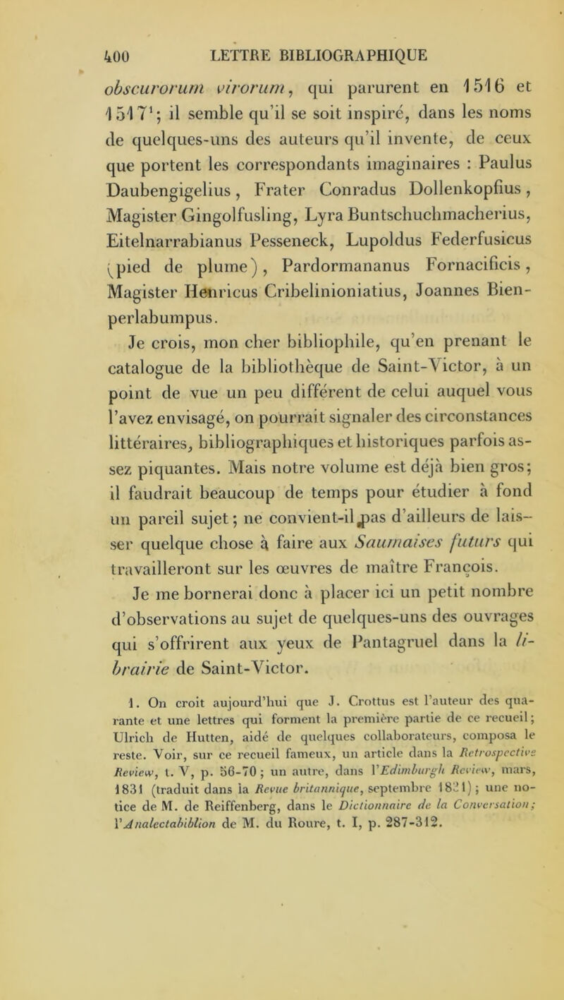 ohscLirorum \>irorum^ qui parurent en 1516 et 1517’; il semble qu’il se soit inspiré, dans les noms de quelques-uns des auteurs qu’il invente, de ceux que portent les correspondants imaginaires : Paulus Daubengigelius , Frater Conradus Dollenkopfius , Magister Gingolfusling, Lyra Buntscliuchmacherius, Eitelnarrabianus Pesseneck, Lupoldus Federfusicus i^pied de plume), Pardormananus Fornacificis, Magister Henricus Cribelinioniatius, Joannes Bien- perlabumpus. Je crois, mon cher bibliophile, qu’en prenant le catalogue de la bibliothèque de Saint-\ ictor, à un point de vue un peu différent de celui auquel vous l’avez envisagé, on pourrait signaler des circonstances littéraires, bibliographiques et historiques parfois as- sez piquantes. Mais notre volume est déjà bien gros; il faudrait beaucoup de temps pour étudier à fond un pareil sujet; ne convient-iljDas d’ailleurs de lais- ser quelque chose à faire aux Sauinaises futurs qui travailleront sur les œuvres de maître François. Je me bornerai donc à placer ici un petit nombre d’observations au sujet de quelques-uns des ouvrages qui s’offrirent aux yeux de Pantagruel dans la li- brairie de Saint-Victor. 1. On croit aujourd’hui que J. Crottus est l’auteur des qua- rante et une lettres qui forment la première partie de ce recueil ; Ulrich de Hutten, aidé de quelques collaborateurs, composa le reste. Voir, sur ce recueil fameux, un article dans la Rctrospcctive Review, l. V, p. 56-70 ; un autre, dans VEc/iml>iirgli Rcview, mars, 1831 (traduit dans la Revue britaiinique, septemhre 1831); une no- tice de M. de Reiffenberg, dans le Dictionnaire de la Conversation ; VÂnalectahiblion de M. du Roure, t. I, p. 287-312.