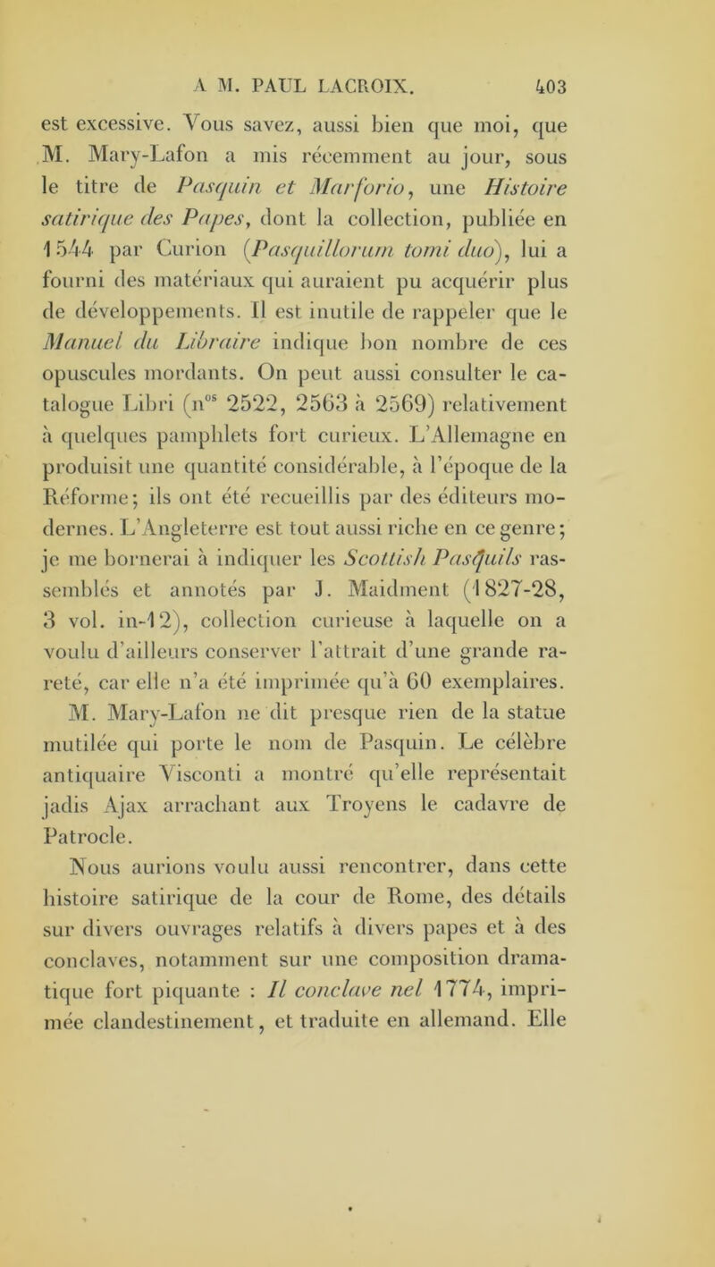 est excessive. Vous savez, aussi bien que moi, que M. Mary-Lafon a mis récemment au jour, sous le titre de Pasrjuin et Marforio, une Histoire satirique des Papes, dont la collection, publiée en 1 544 par Curion (Pas(p(illorum torni duo'), lui a fourni des matériaux qui auraient pu acquérir plus de développements. 11 est inutile de rappeler que le Manuel du Libraire indique bon nombre de ces opuscules mordants. On peut aussi consulter le ca- talogue Libri (n“® 2522, 2563 à 2569) relativement à c[uelques pamphlets fort curieux. L’Allemagne en produisit une quantité considéralde, à l’époque de la Réforme; ils ont été recueillis par des éditeurs mo- dernes. L’Angleterre est tout aussi riche en ce genre; je me bornerai à indiquer les Seouish Pasi^uils ras- semblés et annotés par J. Maidment (1827-28, 3 vol. in-12), collection curieuse à laquelle on a voulu d’ailleurs conserver l’attrait d’une grande ra- reté, car elle n’a été imprimée qu’à 60 exemplaires. M. Mary-Lafon ne dit presque rien de la statue mutilée qui porte le nom de Pasquin. Le célèbre antiquaire Visconti a montré qu’elle représentait jadis Ajax arrachant aux Troyens le cadavre de Patrocle. Nous aurions voulu aussi rencontrer, dans cette histoire satirique de la cour de Rome, des détails sur divers ouvrages relatifs à divers papes et à des conclaves, notamment sur une composition drama- tique fort piquante : Il conclave nel 1774, impri- mée clandestinement, et traduite en allemand. Elle