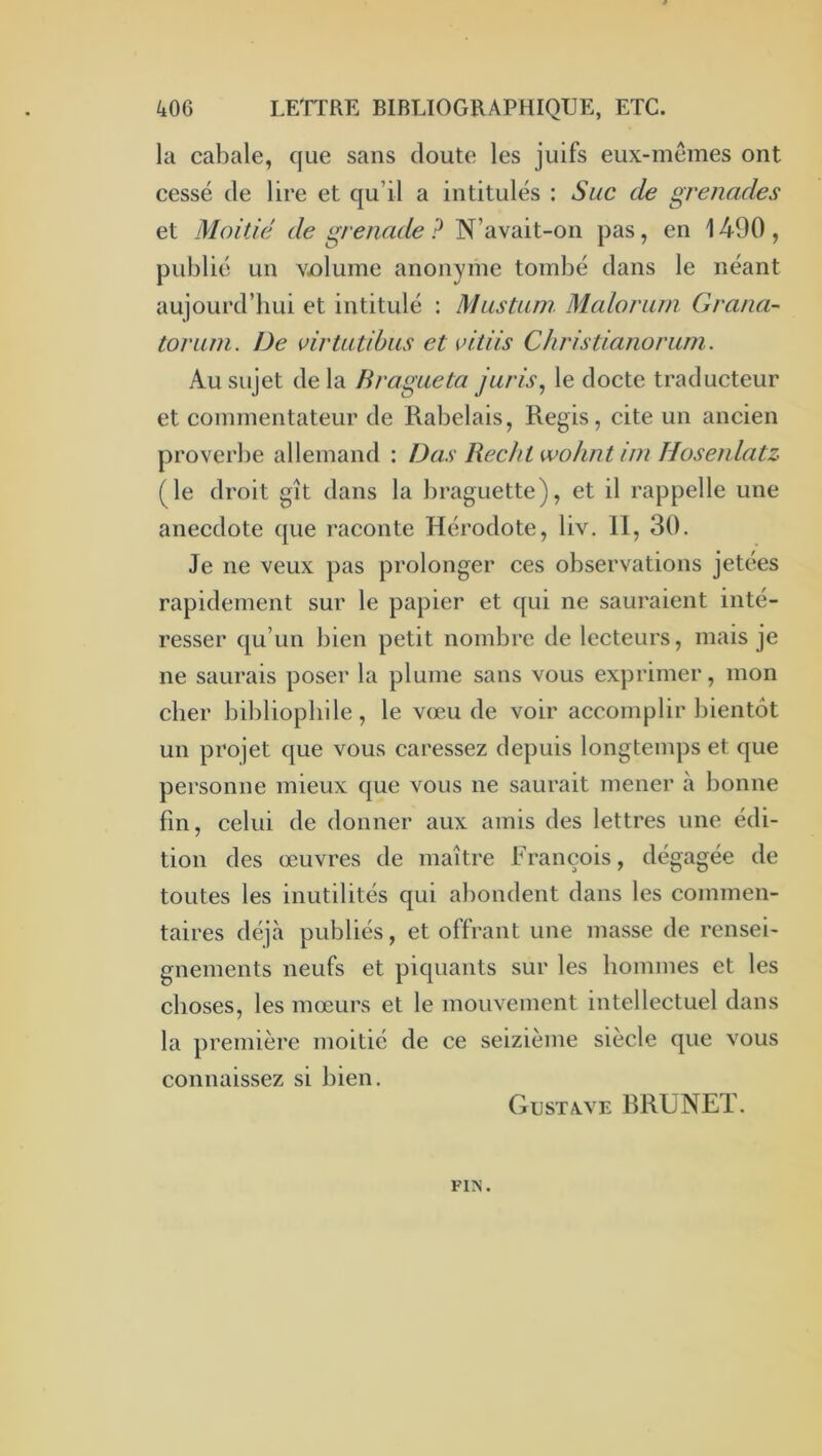 la cabale, que sans cloute les juifs eux-memes ont cessé de lire et qu’il a intitulés ; Suc de grenades et Moitié de grenade ? N’avait-on pas, en 1490 , publié un vjolume anonyme tombé clans le néant aujourd’hui et intitulé : Mastuin Maloriim Grana- toriini. De virtiitibus et citiis Christianorum. Au sujet de la H vague ta juris, le docte traducteur et commentateur de Rabelais, Regis, cite un ancien proverbe allemand : Das Rechl wohntini Hosenlatz (le droit gît clans la braguette), et il rappelle une anecdote c[ue raconte Hérodote, liv. II, 30. Je ne veux pas prolonger ces observations jetées rapidement sur le papier et c{ui ne saui'aient inté- resser cju’im bien petit nombre de lecteurs, mais je ne saurais poser la plume sans vous exprimer, mon cher bibliophile, le vœu de voir accomplir bientôt un projet cjue vous caressez depuis longtemps et que personne mieux que vous ne saurait mener à bonne fin, celui de donner aux amis des lettres une édi- tion des œuvres de maître François, dégagée de toutes les inutilités qui abondent clans les commen- taires déjà publiés, et offrant une masse de rensei- gnements neufs et piquants sur les hommes et les choses, les mœurs et le mouvement intellectuel dans la première moitié de ce seizième siècle que vous connaissez si bien. Gusta-ve BRUNET. FIN.