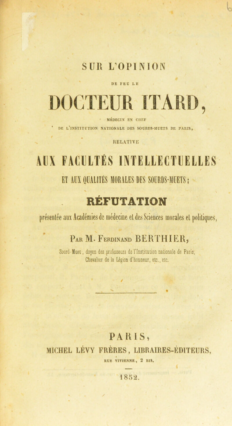 s DE FEU LE * MÉDECIN EN CHEF * DE l’institution NATIONALE DES SOURDS-MUETS DE PARIS, i RELATIVE AUX FAClLTiS IXTELL'ECTUELLES- ' ET AUX QÜALITÊS MORALES DES SOERDS-MLETS ; RÉFUTATION présenlée aux Académies de médecine el des Sciences morales el politiques, Par M. Ferdinand BERTHIER, Sourd Muel. doyen des professeurs de l’Inslilulion nationale de Paris. Chevalier de la Légion d'honneur, etc., etc. PARIS, MICHEL LÉVY FRÈRES, LIBRAIRES-ÉDITEURS, RUE VIVIENNB, 2 BIS. » 1852. /