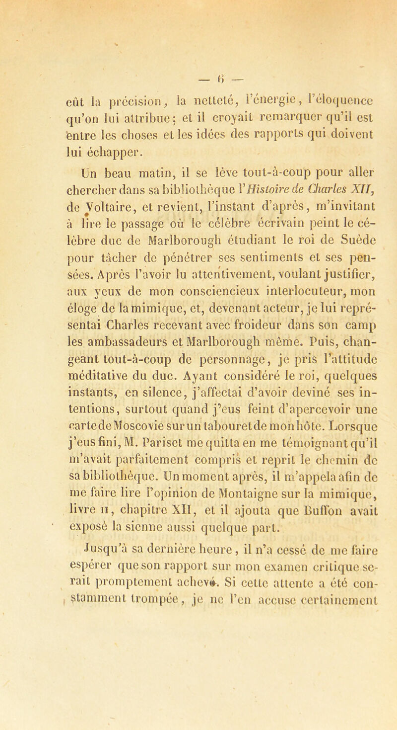 eût la précision, la ncllclc, Icnergic, rélo(jucncc qu’on lui attribue; et il croyait remarquer qu’il est entre les choses et les idées des rapports qui doivent lui échapper. Un beau matin, il se lève tout-à-coup pour aller chercher dans sa bibliothèque VHistoire de Charles XII^ de Voltaire, et revient, l’instant d’après, m’invitant à lire le passage où le célèbre écrivain peint le cé- lèbre duc de Marlborougb étudiant le roi de Suède pour tâcher de pénétrer ses sentiments et ses pen- sées. Après l’avoir lu attentivement, voulant justifier, aux yeux de mon consciencieux interlocuteur, mon éloge de la mimique, et, devenant acteur, je lui repré- sentai Charles recevant avec froideur dans son camp les ambassadeurs et Marlborougb même. Puis, chan- geant tout-à-coup de personnage, je pris l’attitude méditative du duc. Ayant considéré le roi, quelques instants, en silence, j’affectai d’avoir deviné ses in- tentions, surtout quand j’eus feint d’apercevoir une cartedeMoscovie surun tabouretdemonhôte. Lorsque j’eus fini, M. Pariset me quitta en me témoignant qu’il m’avait parfaitement compris et reprit le chemin de sa bibliothèque. Un moment après, il m’appela afin de me fiiire lire l’opinion de Montaigne sur la mimique, livre II, chapitre XII, et il ajouta que Buffon avait exposé la sienne aussi quelque part. Jusqu’à sa dernière heure, il n’a cessé de me faire espérer que son rapport sur mon examen critique se- rait promptement acheva. Si cette attente a été con- stamment trompée, je ne l’en accuse ecrlaincmeiit