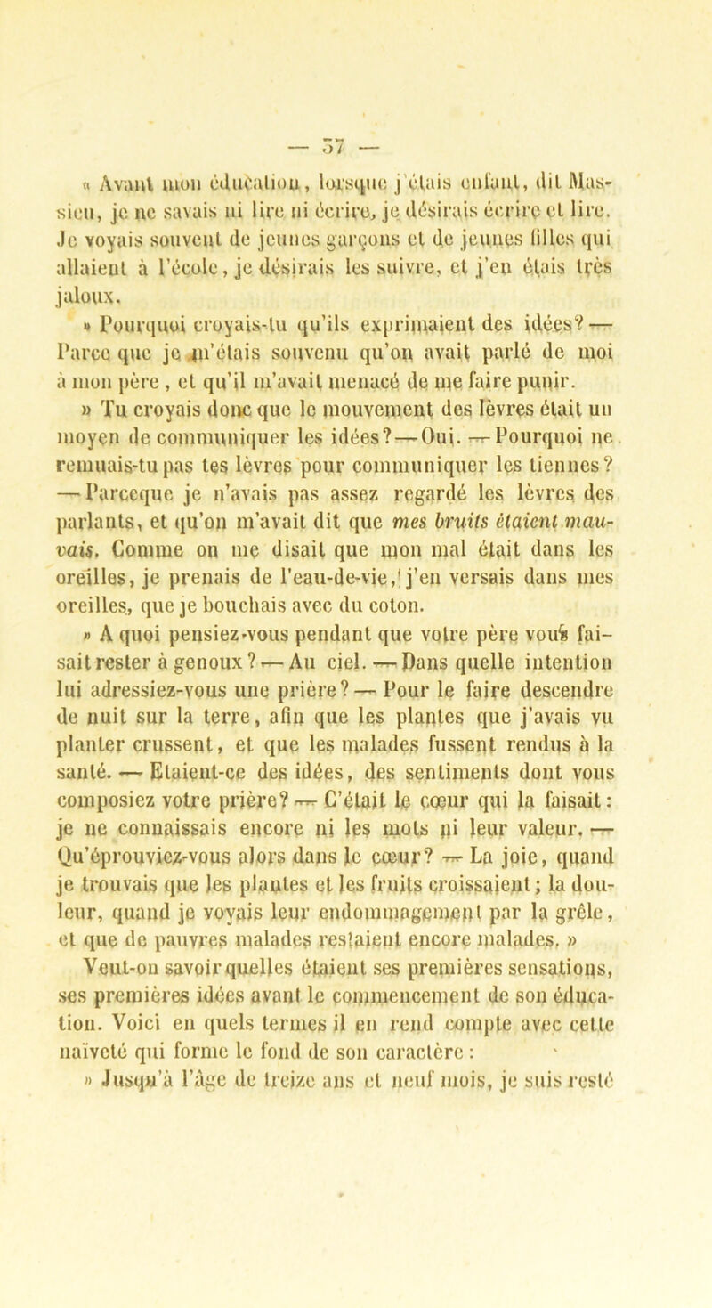 « Avaul mon cducaliou, loi’stjuo j'cUüs cnlaul, <Ul Mas,- sicii, je ne savais ni lire ni licriee, je désirais éerirç el lire. ,1e voyais souvent de jeunes garçons el de jeunes liHes qui allaient à l’école, je désirais les suivre, et j’en él,ais très jaloux. » Pourquoi croyais-tu qu’ils exprimaient des idées‘^-^ Parce que je 4u’élais souvenu qu’on avait parlé de moi à mon père , et qu’il m’avait menacé de me faire puqir. » Tu croyais donc que le mouvement des lèvres était un moyen de communiquer les idées?—Oui. Pourquoi ne remuais-tu pas tes lèvres pour communiquer les tiennes? — Parecque je n’avais pas assez regardé les lèvres des parlants, et qu’on m’avait dit que mes bruits étaient mau- vais, Comme on me disait que mon mal était dans les oreilles, je prenais de l’eaii-de-vie,* j’en versais dans mes oreilles, que je bouchais avec du colon. » A quoi pensiez'vous pendant que votre père vou% fai- sait rester à genoux ? r— Au ciel, -r- Pans quelle intention lui adressiez-vous une prière?— Pour le faire descendre de nuit sur la terre, afin que les plantes que j’avais vu planter crussent, et que les malades fussent rendus à la santé. Elaient-ce des idées, des sentiments dont vous composiez votre prière? C’était le cœur qui la faisait : je ne connaissais encore ni les mots pi leur valeur. -7- Qu’éprouviez-vûus alors dans Je cœur? La joie, quand je trouvais que les piaules et les fruits croissaient ; la dom leur, quand je voyais leur endommagement par la grêle, cl que de pauvres malades reslaieut encore inalades, » Veiil-ou savoir quelles étaient .ses premières sensations, ses premières idées avant le commencement de son éduca- tion. Voici en quels termes il en rend compte avec cette naïveté qui forme le fond de son caractère : » Jusqu’à l’âge de treize ans el neuf mois, je suis resté