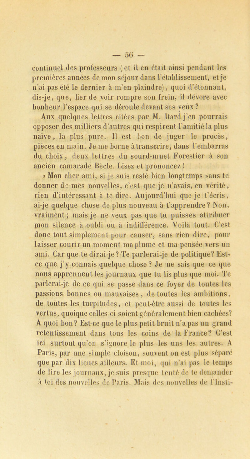 conlinuel des professeurs (et il en était ainsi pendant les premières années de mon séjour dans l’établissement, et je n’ai pas été le dernier à m’en plaindre), quoi d’étonnant, dis-je, que, lier de voir rompre son frein, il dévore avec bonheur l’espace qui se déroule devant ses yeux ? Aux quelques lettres citées par M. Itard j’en pourrais opposer des milliers d’autres qui respirent l’amitié la plus naïve, la plus pure. 11 est bon de juger le procès, pièces en main. Je me borne à transcrire, dans l’embarras du choix, deux lettres du sourd-muet Forestier à son ancien camarade Bècle. Lisez et prononcez ! « Mon cher ami, si je suis resté bien longtemps sans te donner de mes nouvelles, c’est que je n’avais, en vérité, rien d’intéressant à te dire. Aujourd’hui que je t’écris, ai-je quelque chose de plus nouveau à t’apprendre? Non, vraiment ; mais je ne veux pas que tu puisses attribuer mon silence à oubli ou à indifférence. Voilà tout. C’est donc tout simplement pour causer, sans rien dire, pour laisser courir un moment ma plume et ma pensée vers un ami. Car que te dirai-je? Te parlerai-je de politique? Est- ce que j’y connais quelque chose? Je ne sais que ce que nous apprennent les journaux que tu lis plus que moi. Te parlerai-je de ce qui se passe dans ce foyer de toutes les passions bonnes ou mauvaises, de toutes les ambitions, de toutes les turpitudes, et peut-être aussi de toutes les vertus, quoique celles-ci soient généralement bien cachées? A quoi bon? Est-ce que le plus petit bruit n’a pas un grand retentissement dans tous les coins de la France? C’est ici surtout qu’on s’ignore le plus les uns les autres. A Paris, par une simple cloison, souvent on est plus séparé que par dix lieues ailleurs. Et moi, qui n’ai pas le temps de lire les journaux, je suis prcs([ue tenté de te demander à toi des nouvelles de Paris. Mais des nouvelles de ITnsli-