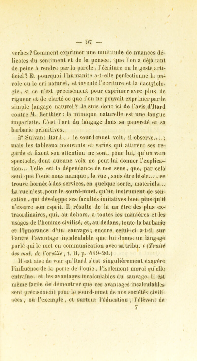 verl)es?Goninicnl exprimer une iiiullilude de nuances dé* licales du senlinienl et de la pensée, que l’on a déjà tant de peine à rendre par la parole , l’écriture ou le geste arli» ficiel? Et pourquoi l’humanité a-t-elle perfectionné la pa- role ou le cri naturel, et inventé l’écriture et la dactylolo- gie, si ce n’est précisément pour exprimer avec plus de rigueur et de clarté ce que l’on ne pouvait exprimer par le simple langage naturel? Je suis donc ici de l’avis d’Itard contre M. Berthier : la mimique naturelle est une langue imparfaite. C’est l’art du langage dans sa pauvreté et sa barbarie primitives. 2“ Suivant Itard , « le sourd-muet voit, il observe..; mais les tableaux mouvants et variés qui attirent ses re- gards et fixent àon attention ne sont, pour lui, qu’un vain spectacle, dont aucune voix ne peut lui donner l’explica- tion... Telle est la dépendance de nos sens, que, par cela seul que l’ouïe nous manque, la vue , sans être lésée..., se trouve bornée à des services, en quelque sorte, matériels... La vue n’est, pour le sourd-muet, qu’un instrument de sen- sation , qui développe ses facultés imitatives bien plus qu’il n’exerce son esprit. Il_ résulte de là un être des plus ex- traordinaires, qui, au dehors, a toutes les manières et les usages de rhonime civilisé, et, au dedans, toute la barbarie efc Tignorance d’uu sauvage ; encore celui-ci a-t-il sur l’autre l’avantage incalculable que lui donne un langage parlé qui le met en communication avec sa tribu. > {Traité des mal. de l’oreille^ t. II, p. 419»20.) Il est aisé de voir qu’Itard s’est singulièrement exagéré l’influence de la perte de l’ouïe, l’isolement moral qu’elle entraîne, et les avantages incalculables du sauvage, il e.st même facile de démontrer que ces avantages incalculables sont précisément pour Ip sourd-muet de nos sociétés civili- sées , où l’exemple, et surtout l’éducation , l'élèvent de