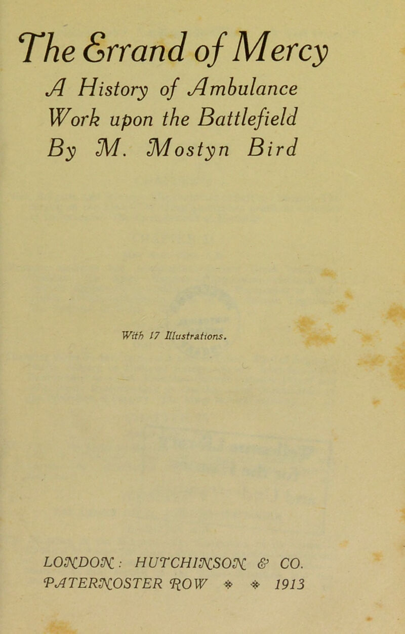 A History of Ambulance Work upon the Battlefield By 3VI. fMostyn Bird With 17 Illustrations. LONDON: HUTCHINSON & CO. PATERNOSTER PLOW * * 1913