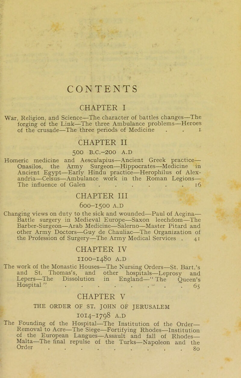 CONTENTS CHAPTER I War, Religion, and Science—The character of battles changes—The forging of the Link—The three Ambulance problems—Heroes of the crusade—The three periods of Medicine . . I CHAPTER II 500 B.C.-200 A.D Homeric medicine and Aesculapius—Ancient Greek practice— Onasilos, the Army Surgeon—Hippocrates—Medicine in Ancient Egypt—Early Hindu practice—Herophilus of Alex- andria—Celsus—Ambulance work in the Roman Legions— The influence of Galen . . . . . .16 CHAPTER III 600-1500 A.D Changing views on duty to the sick and wounded—Paul of Aegina-— Battle surgery in Medieval Europe—Saxon leechdom—The Barber-Surgeon—Arab Medicine—Salerno—Master Pitard and other Army Doctors—Guy de Chauliac—The Organization of the Profession of Surgery—The Army Medical Services . 41 CHAPTER IV IIOO-I480 A.D The work of the Monastic Houses—The Nursing Orders—St. Bart.’s and St. Thomas’s, and other hospitals—Leprosy and Lepers—The Dissolution in England—“ The Queen’s Hospital ” 65 CHAPTER V THE ORDER OF ST. JOHN OF JERUSALEM IOI4-I798 A.D The Founding of the Hospital—The Institution of the Order— Removal to Acre—The Siege—Fortifying Rhodes—Institution of the European Langues—Assault and fall of Rhodes— Malta—The final repulse of the Turks—Napoleon and the Order go