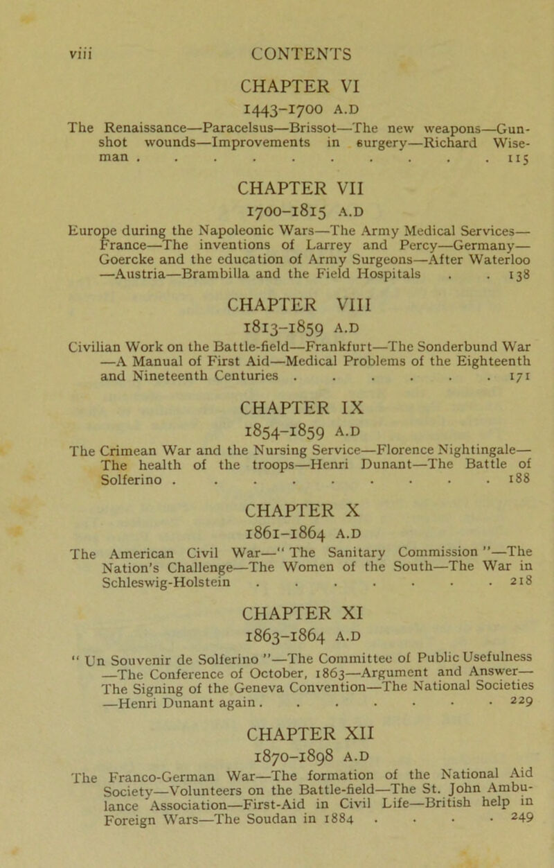 CHAPTER VI I443-I7OO A.D The Renaissance—Paracelsus—Brissot—The new weapons—Gun- shot wounds—Improvements in surgery—Richard Wise- man . . . . . . . . . .115 CHAPTER VII I7OO-1815 A.D Europe during the Napoleonic Wars—The Army Medical Services— France—The inventions of Larrey and Percy—Germany— Goercke and the education of Army Surgeons—After Waterloo —Austria—Brambilla and the Field Hospitals . .138 CHAPTER VIII 1813-1859 A.D Civilian Work on the Battle-field—Frankfurt—The Sonderbund War —A Manual of First Aid—Medical Problems of the Eighteenth and Nineteenth Centuries . . . . . -171 CHAPTER IX 1854-1859 A.D The Crimean War and the Nursing Service—Florence Nightingale— The health of the troops—Henri Dunant—The Battle of Solferino . . . . . . . • .188 CHAPTER X 1861-1864 A.D The American Civil War—“ The Sanitary Commission ”—The Nation’s Challenge—The Women of the South—The War in Schleswig-Holstein . . . . . . .218 CHAPTER XI 1863-1864 A.D “ Cn Souvenir de Solferino ”—The Committee of Public Usefulness —The Conference of October, 1863—Argument and Answer— The Signing of the Geneva Convention—The National Societies —Henri Dunant again 229 CHAPTER XII 1870-1898 A.D The Franco-German War—The formation of the National Aid Society—Volunteers on the Battle-field—The St. John Ambu- lance Association—First-Aid in Civil Life—British help in Foreign Wars—The Soudan in 1884 .... 249