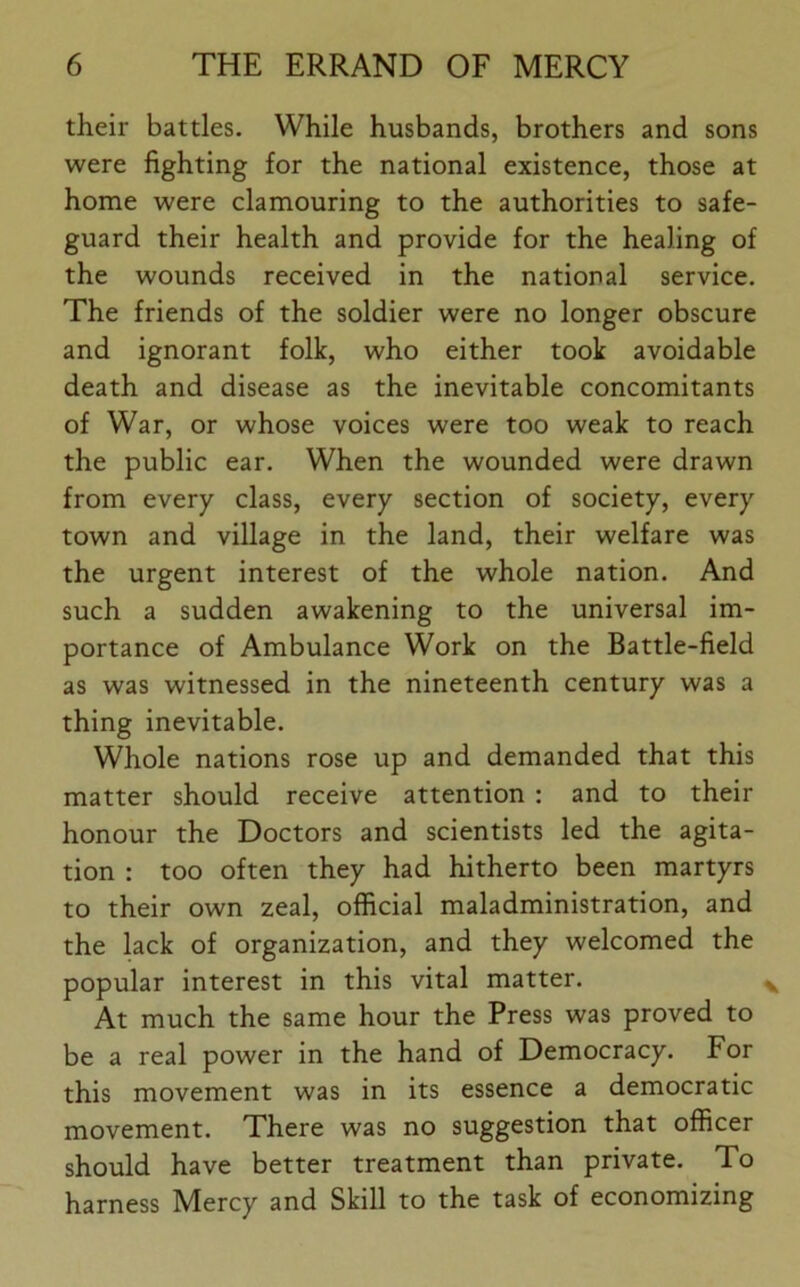 their battles. While husbands, brothers and sons were fighting for the national existence, those at home were clamouring to the authorities to safe- guard their health and provide for the healing of the wounds received in the national service. The friends of the soldier were no longer obscure and ignorant folk, who either took avoidable death and disease as the inevitable concomitants of War, or whose voices were too weak to reach the public ear. When the wounded were drawn from every class, every section of society, every town and village in the land, their welfare was the urgent interest of the whole nation. And such a sudden awakening to the universal im- portance of Ambulance Work on the Battle-field as was witnessed in the nineteenth century was a thing inevitable. Whole nations rose up and demanded that this matter should receive attention : and to their honour the Doctors and scientists led the agita- tion : too often they had hitherto been martyrs to their own zeal, official maladministration, and the lack of organization, and they welcomed the popular interest in this vital matter. At much the same hour the Press was proved to be a real power in the hand of Democracy. For this movement was in its essence a democratic movement. There was no suggestion that officer should have better treatment than private. To harness Mercy and Skill to the task of economizing