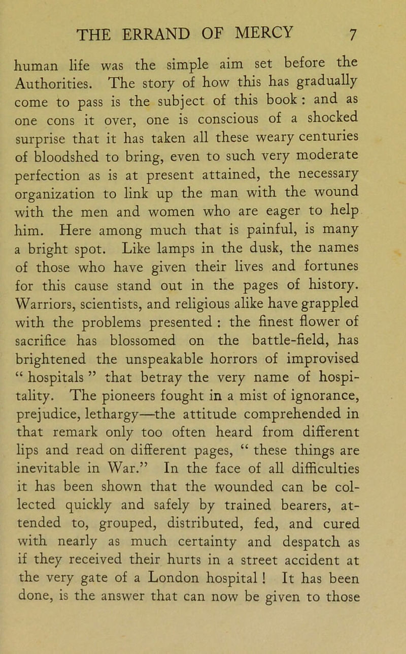 human life was the simple aim set before the Authorities. The story of how this has gradually come to pass is the subject of this book : and as one cons it over, one is conscious of a shocked surprise that it has taken all these weary centuries of bloodshed to bring, even to such very moderate perfection as is at present attained, the necessary organization to link up the man with the wound with the men and women who are eager to help him. Here among much that is painful, is many a bright spot. Like lamps in the dusk, the names of those who have given their lives and fortunes for this cause stand out in the pages of history. Warriors, scientists, and religious alike have grappled with the problems presented : the finest flower of sacrifice has blossomed on the battle-field, has brightened the unspeakable horrors of improvised “ hospitals ” that betray the very name of hospi- tality. The pioneers fought in a mist of ignorance, prejudice, lethargy—the attitude comprehended in that remark only too often heard from different lips and read on different pages, “ these things are inevitable in War.” In the face of all difficulties it has been shown that the wounded can be col- lected quickly and safely by trained bearers, at- tended to, grouped, distributed, fed, and cured with nearly as much certainty and despatch as if they received their hurts in a street accident at the very gate of a London hospital ! It has been done, is the answer that can now be given to those