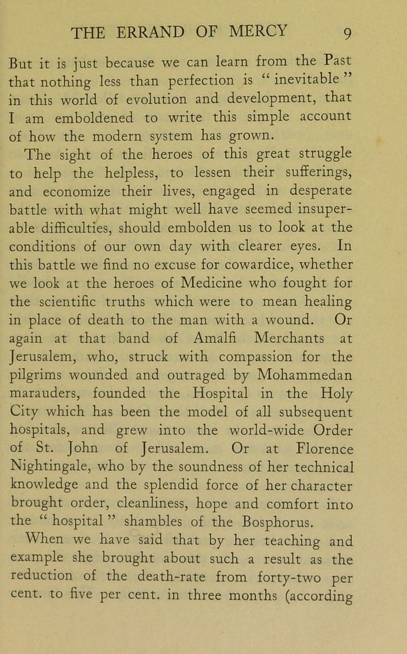 But it is just because vve can learn from the Past that nothing less than perfection is “ inevitable ” in this world of evolution and development, that I am emboldened to write this simple account of how the modern system has grown. The sight of the heroes of this great struggle to help the helpless, to lessen their sufferings, and economize their lives, engaged in desperate battle with what might well have seemed insuper- able difficulties, should embolden us to look at the conditions of our own day with clearer eyes. In this battle we find no excuse for cowardice, whether we look at the heroes of Medicine who fought for the scientific truths which were to mean healing in place of death to the man with a wound. Or again at that band of Amalfi Merchants at Jerusalem, who, struck with compassion for the pilgrims wounded and outraged by Mohammedan marauders, founded the Hospital in the Holy City which has been the model of all subsequent hospitals, and grew into the world-wide Order of St. John of Jerusalem. Or at Florence Nightingale, who by the soundness of her technical knowledge and the splendid force of her character brought order, cleanliness, hope and comfort into the “ hospital ” shambles of the Bosphorus. When we have said that by her teaching and example she brought about such a result as the reduction of the death-rate from forty-two per cent, to five per cent, in three months (according