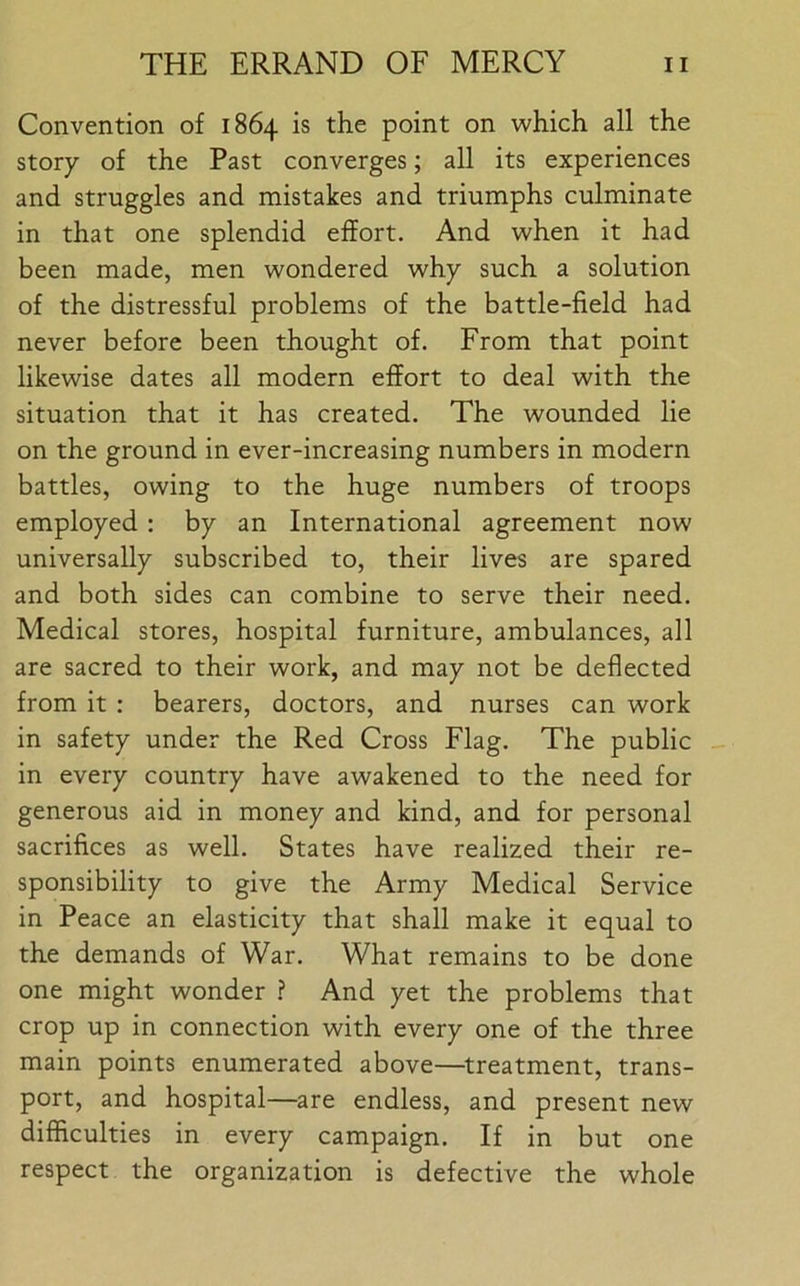 Convention of 1864 is the point on which all the story of the Past converges; all its experiences and struggles and mistakes and triumphs culminate in that one splendid effort. And when it had been made, men wondered why such a solution of the distressful problems of the battle-field had never before been thought of. From that point likewise dates all modern effort to deal with the situation that it has created. The wounded lie on the ground in ever-increasing numbers in modern battles, owing to the huge numbers of troops employed: by an International agreement now universally subscribed to, their lives are spared and both sides can combine to serve their need. Medical stores, hospital furniture, ambulances, all are sacred to their work, and may not be deflected from it : bearers, doctors, and nurses can work in safety under the Red Cross Flag. The public in every country have awakened to the need for generous aid in money and kind, and for personal sacrifices as well. States have realized their re- sponsibility to give the Army Medical Service in Peace an elasticity that shall make it equal to the demands of War. What remains to be done one might wonder ? And yet the problems that crop up in connection with every one of the three main points enumerated above—treatment, trans- port, and hospital—are endless, and present new difficulties in every campaign. If in but one respect the organization is defective the whole