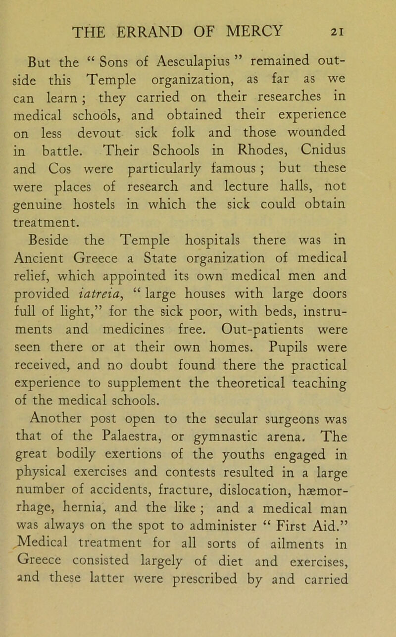 But the “ Sons of Aesculapius ” remained out- side this Temple organization, as far as we can learn; they carried on their researches in medical schools, and obtained their experience on less devout sick folk and those wounded in battle. Their Schools in Rhodes, Cnidus and Cos were particularly famous ; but these were places of research and lecture halls, not genuine hostels in which the sick could obtain treatment. Beside the Temple hospitals there was in Ancient Greece a State organization of medical relief, which appointed its own medical men and provided iatreia, “ large houses with large doors full of light,” for the sick poor, with beds, instru- ments and medicines free. Out-patients were seen there or at their own homes. Pupils were received, and no doubt found there the practical experience to supplement the theoretical teaching of the medical schools. Another post open to the secular surgeons was that of the Palaestra, or gymnastic arena. The great bodily exertions of the youths engaged in physical exercises and contests resulted in a large number of accidents, fracture, dislocation, haemor- rhage, hernia, and the like ; and a medical man was always on the spot to administer “ First Aid.” Medical treatment for all sorts of ailments in Greece consisted largely of diet and exercises, and these latter were prescribed by and carried