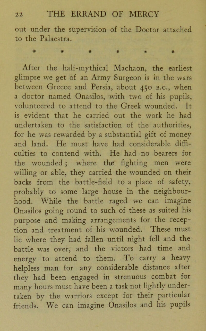 out under the supervision of the Doctor attached to the Palaestra. *##### After the half-mythical Machaon, the earliest glimpse we get of an Army Surgeon is in the wars between Greece and Persia, about 450 b.c., when a doctor named Onasilos, with two of his pupils, volunteered to attend to the Greek wounded. It is evident that he carried out the work he had undertaken to the satisfaction of the authorities, for he was rewarded by a substantial gift of money and land. He must have had considerable diffi- culties to contend with. He had no bearers for the wounded; where the fighting men were willing or able, they carried the wounded on their backs from the battle-field to a place of safety, probably to some large house in the neighbour- hood. While the battle raged we can imagine Onasilos going round to such of these as suited his purpose and making arrangements for the recep- tion and treatment of his wounded. These must lie where they had fallen until night fell and the battle was over, and the victors had time and energy to attend to them. To carry a heavy helpless man for any considerable distance after they had been engaged in strenuous combat for many hours must have been a task not lightly under- taken by the warriors except for their particular friends. We can imagine Onasilos and his pupils