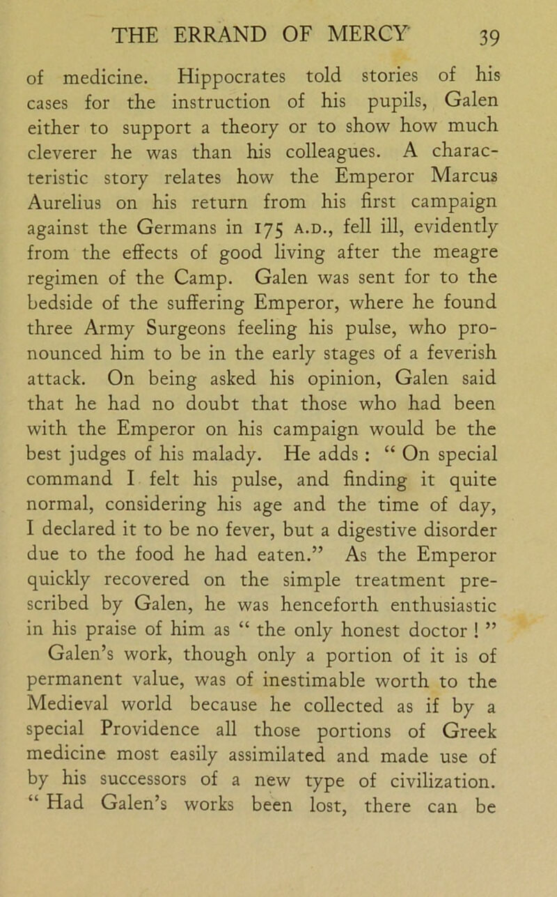 of medicine. Hippocrates told stories of his cases for the instruction of his pupils, Galen either to support a theory or to show how much cleverer he was than his colleagues. A charac- teristic story relates how the Emperor Marcus Aurelius on his return from his first campaign against the Germans in 175 a.d., fell ill, evidently from the effects of good living after the meagre regimen of the Camp. Galen was sent for to the bedside of the suffering Emperor, where he found three Army Surgeons feeling his pulse, who pro- nounced him to be in the early stages of a feverish attack. On being asked his opinion, Galen said that he had no doubt that those who had been with the Emperor on his campaign would be the best judges of his malady. He adds : “ On special command I felt his pulse, and finding it quite normal, considering his age and the time of day, I declared it to be no fever, but a digestive disorder due to the food he had eaten.” As the Emperor quickly recovered on the simple treatment pre- scribed by Galen, he was henceforth enthusiastic in his praise of him as “ the only honest doctor ! ” Galen’s work, though only a portion of it is of permanent value, was of inestimable worth to the Medieval world because he collected as if by a special Providence all those portions of Greek medicine most easily assimilated and made use of by his successors of a new type of civilization. “ Had Galen’s works been lost, there can be