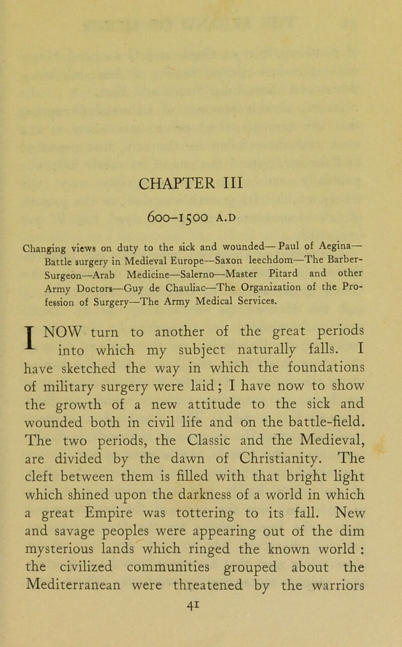 CHAPTER III 600-1500 A.D Changing views on duty to the sick and wounded— Paul of Aegina— Battle surgery in Medieval Europe—Saxon leechdom—The Barber- Surgeon—Arab Medicine—Salerno—Master Pitard and other Army Doctors—Guy de Chauliac—The Organization of the Pro- fession of Surgery—The Army Medical Services. T NOW turn to another of the great periods into which my subject naturally falls. I have sketched the way in which the foundations of military surgery were laid; I have now to show the growth of a new attitude to the sick and wounded both in civil life and on the battle-field. The two periods, the Classic and the Medieval, are divided by the dawn of Christianity. The cleft between them is filled with that bright light which shined upon the darkness of a world in which a great Empire was tottering to its fall. New and savage peoples were appearing out of the dim mysterious lands which ringed the known world : the civilized communities grouped about the Mediterranean were threatened by the warriors 4i