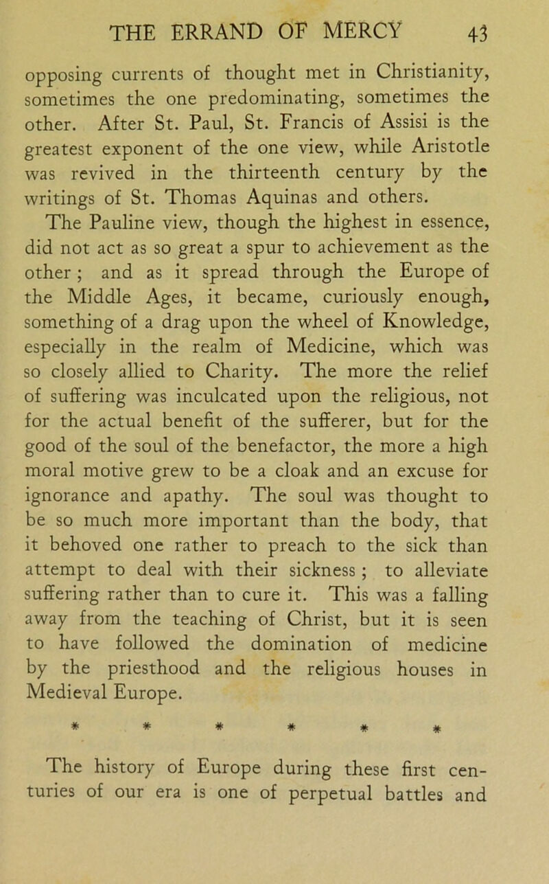 opposing currents of thought met in Christianity, sometimes the one predominating, sometimes the other. After St. Paul, St. Francis of Assisi is the greatest exponent of the one view, while Aristotle was revived in the thirteenth century by the writings of St. Thomas Aquinas and others. The Pauline view, though the highest in essence, did not act as so great a spur to achievement as the other ; and as it spread through the Europe of the Middle Ages, it became, curiously enough, something of a drag upon the wheel of Knowledge, especially in the realm of Medicine, which was so closely allied to Charity. The more the relief of suffering was inculcated upon the religious, not for the actual benefit of the sufferer, but for the good of the soul of the benefactor, the more a high moral motive grew to be a cloak and an excuse for ignorance and apathy. The soul was thought to be so much more important than the body, that it behoved one rather to preach to the sick than attempt to deal with their sickness; to alleviate suffering rather than to cure it. This was a falling away from the teaching of Christ, but it is seen to have followed the domination of medicine by the priesthood and the religious houses in Medieval Europe. ***##* The history of Europe during these first cen- turies of our era is one of perpetual battles and