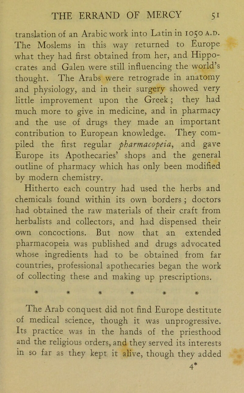 translation of an Arabic work into Latin in 1050 a.d. The Moslems in this way returned to Europe what they had first obtained from her, and Hippo- crates and Galen were still influencing the world’s thought. The Arabs were retrograde in anatomy and physiology, and in their surgery showed very little improvement upon the Greek; they had much more to give in medicine, and in pharmacy and the use of drugs they made an important contribution to European knowledge. They com- piled the first regular pharmacopeia, and gave Europe its Apothecaries’ shops and the general outline of pharmacy which has only been modified by modern chemistry. Hitherto each country had used the herbs and chemicals found within its own borders ; doctors had obtained the raw materials of their craft from herbalists and collectors, and had dispensed their own concoctions. But now that an extended pharmacopeia was published and drugs advocated whose ingredients had to be obtained from far countries, professional apothecaries began the work of collecting these and making up prescriptions. ****** The Arab conquest did not find Europe destitute of medical science, though it was unprogressive. Its practice was in the hands of the priesthood and the religious orders, and they served its interests in so far as they kept it alive, though they added 4*