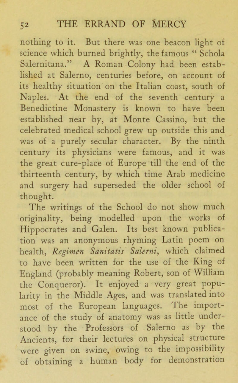 nothing to it. But there was one beacon light of science which burned brightly, the famous “ Schola Salernitana.” A Roman Colony had been estab- lished at Salerno, centuries before, on account of its healthy situation on the Italian coast, south of Naples. At the end of the seventh century a Benedictine Monastery is known to have been established near by, at Monte Cassino, but the celebrated medical school grew up outside this and was of a purely secular character. By the ninth century its physicians were famous, and it was the great cure-place of Europe till the end of the thirteenth century, by which time Arab medicine and surgery had superseded the older school of thought. The writings of the School do not show much originality, being modelled upon the works of Hippocrates and Galen. Its best known publica- tion was an anonymous rhyming Latin poem on health, Regimen Sanitatis Salerni, which claimed to have been written for the use of the King of England (probably meaning Robert, son of William the Conqueror). It enjoyed a very great popu- larity in the Middle Ages, and was translated into most of the European languages. The import- ance of the study of anatomy was as little under- stood by the Professors of Salerno as by the Ancients, for their lectures on physical structure were given on swine, owing to the impossibility of obtaining a human body for demonstration