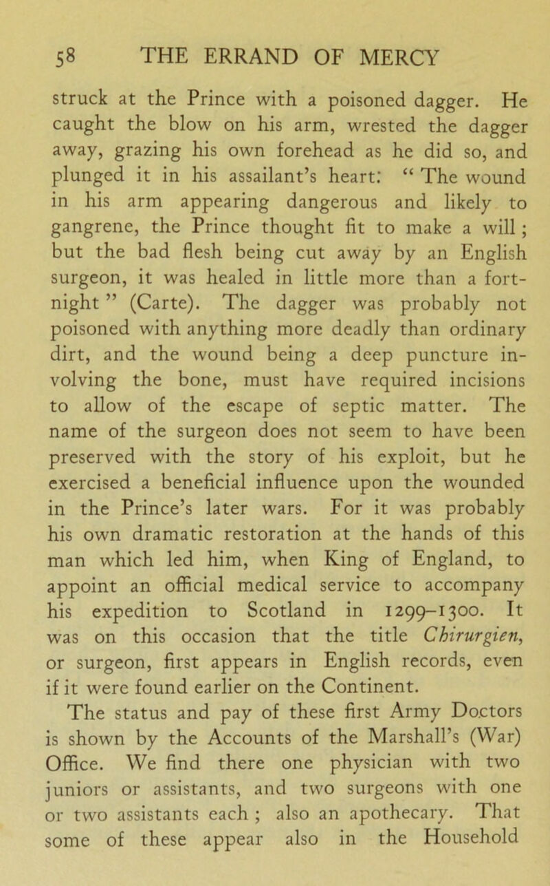 struck at the Prince with a poisoned dagger. He caught the blow on his arm, wrested the dagger away, grazing his own forehead as he did so, and plunged it in his assailant’s heart: “ The wound in his arm appearing dangerous and likely to gangrene, the Prince thought fit to make a will; but the bad flesh being cut away by an English surgeon, it was healed in little more than a fort- night ” (Carte). The dagger was probably not poisoned with anything more deadly than ordinary dirt, and the wound being a deep puncture in- volving the bone, must have required incisions to allow of the escape of septic matter. The name of the surgeon does not seem to have been preserved with the story of his exploit, but he exercised a beneficial influence upon the wounded in the Prince’s later wars. For it was probably his own dramatic restoration at the hands of this man which led him, when King of England, to appoint an official medical service to accompany his expedition to Scotland in 1299-1300. It was on this occasion that the title Chirurgien, or surgeon, first appears in English records, even if it were found earlier on the Continent. The status and pay of these first Army Doctors is shown by the Accounts of the Marshall’s (War) Office. We find there one physician with two juniors or assistants, and two surgeons with one or two assistants each ; also an apothecary. That some of these appear also in the Household