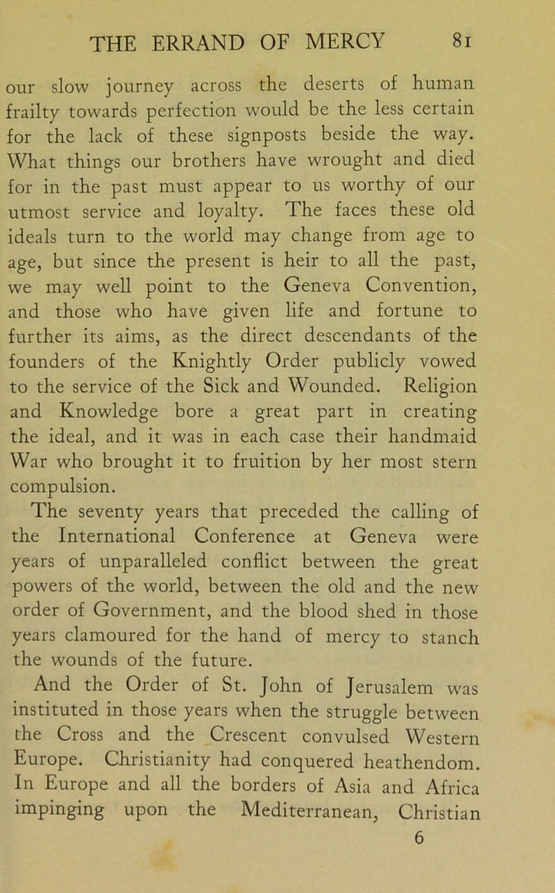 our slow journey across the deserts of human frailty towards perfection would be the less certain for the lack of these signposts beside the way. What things our brothers have wrought and died for in the past must appear to us worthy of our utmost service and loyalty. The faces these old ideals turn to the world may change from age to age, but since the present is heir to all the past, we may well point to the Geneva Convention, and those who have given life and fortune to further its aims, as the direct descendants of the founders of the Knightly Order publicly vowed to the service of the Sick and Wounded. Religion and Knowledge bore a great part in creating the ideal, and it was in each case their handmaid War who brought it to fruition by her most stern compulsion. The seventy years that preceded the calling of the International Conference at Geneva were years of unparalleled conflict between the great powers of the world, between the old and the new order of Government, and the blood shed in those years clamoured for the hand of mercy to stanch the wounds of the future. And the Order of St. John of Jerusalem was instituted in those years when the struggle between the Cross and the Crescent convulsed Western Europe. Christianity had conquered heathendom. In Europe and all the borders of Asia and Africa impinging upon the Mediterranean, Christian 6