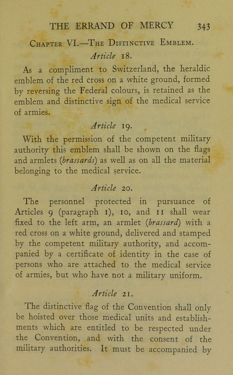 Chapter VI.—The Distinctive Emblem. Article 18. As a compliment to Switzerland, the heraldic emblem of the red cross on a white ground, formed by reversing the Federal colours, is retained as the emblem and distinctive sign of the medical service of armies. Article 19. With the permission of the competent military authority this emblem shall be shown on the flags and armlets (brassards) as well as on all the material belonging to the medical service. Article 20. The personnel protected in pursuance of Articles 9 (paragraph 1), 10, and 11 shall wear fixed to the left arm, an armlet (brassard) with a red cross on a white ground, delivered and stamped by the competent military authority, and accom- panied by a certificate of identity in the case of persons who are attached to the medical service of armies, but who have not a military uniform. Article 21. The distinctive flag of the Convention shall only be hoisted over those medical units and establish- ments which are entitled to be respected under the Convention, and with the consent of the military authorities. It must be accompanied by