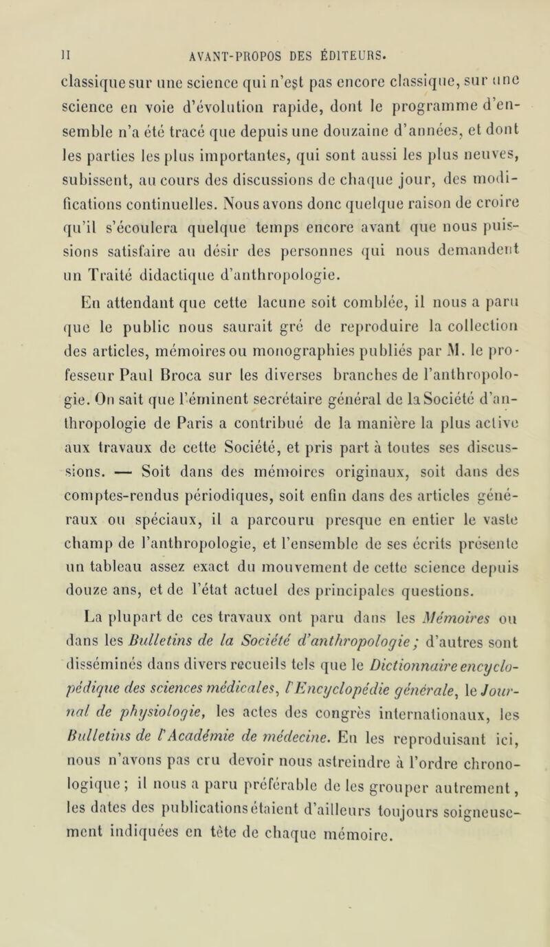 classique sur une science qui n’egt pas encore classique, sur une science en voie d’évolution rapide, dont le programme d’en- semble n’a été tracé que depuis une douzaine d’années, et dont les parties les j)lus importantes, qui sont aussi les plus neuves, subissent, au cours des discussions de chaque jour, des modi- fications continuelles. Nous avons donc quelque raison de croire qu’il s’écoulera quelque temps encore avant que nous puis- sions satisfaire au désir des personnes qui nous demandent un Traité didactique d’anthropologie. En attendant que cette lacune soit comblée, il nous a paru (jiie le public nous saurait gré de reproduire la collection des articles, mémoires ou monographies publiés par M. le pro- fesseur Paul Broca sur les diverses branches de ranthroj)olo- gie. On sait que l’érninent secrétaire général de la Société d’an- thropologie de Paris a contribué de la manière la plus active aux travaux de cette Société, et pris part à toutes ses discus- sions. — Soit dans des mémoires originaux, soit dans des comptes-rendus périodiques, soit enfin dans des articles géné- raux ou spéciaux, il a parcouru presque en entier le vaste champ de l’anthropologie, et renscmble de ses écrits présente un tableau assez exact du mouvement de cette science depuis douze ans, et de l’état actuel des principales questions. La plupart de ces travaux ont ])aru dans les Mémoires ou dans les Bulletins de la Société d’anthropologie ; d’autres sont disséminés dans divers recueils tels que le Dictionnaire encyclo- pédique des sciences ?7îédicaies^ l Encyclopédie générale^ \(^ Jour- nal de physiologie, les actes des congrès internationaux, les Bulletins de l'Académie de médecine. En les reproduisant ici, nous n’avons pas cru devoir nous astreindre à l’ordre chrono- logique ; il nous a paru préférable de les grouper autrement, les dates des publicationsetaient d ailleurs toujours soigneuse- ment indiquées en tète de chaque mémoire.