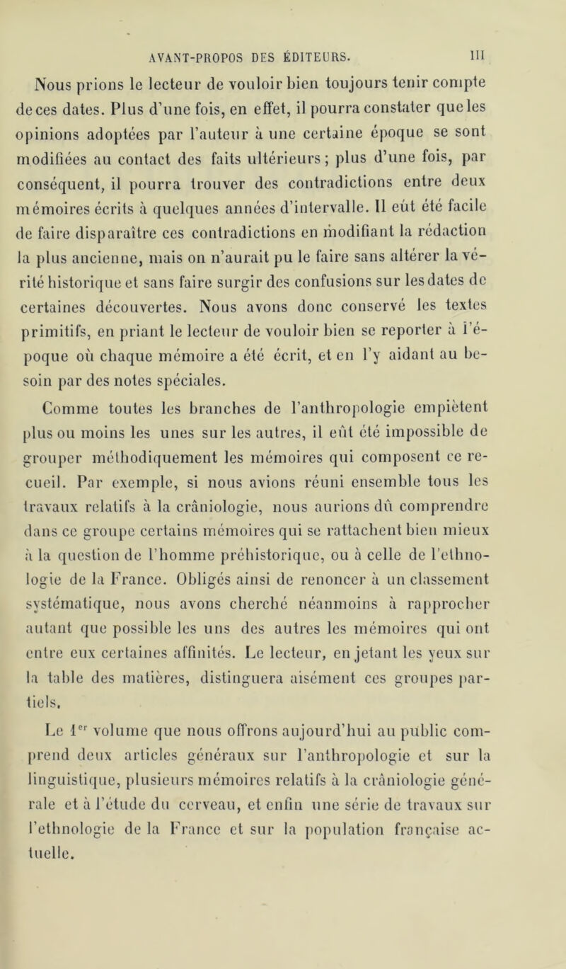 Nous prions le lecteur de vouloir bien toujours tenir compte de ces dates. Plus d’une fois, en effet, il pourra constater que les opinions adoptées par l’auteur à une certaine époque se sont modifiées au contact des faits ultérieurs; plus d’une fois, par conséquent, il pourra trouver des contradictions entre deux mémoires écrits à quelques années d’intervalle. 11 eût été facile de faire disparaître ces contradictions en modifiant la rédaction la plus ancienne, mais on n’aurait pu le faire sans altérer la vé- rité historique et sans faire surgir des confusions sur les dates de certaines découvertes. Nous avons donc conservé les textes primitifs, en priant le lecteur de vouloir bien se reporter à l’é- poque où chaque mémoire a été écrit, et en l’y aidant au be- soin par des notes spéciales. Comme toutes les branches de l’anthropologie empiètent pinson moins les unes sur les autres, il eût été impossible de grouper méthodiquement les mémoires qui composent ce re- cueil. Par exemple, si nous avions réuni ensemble tous les travaux relatifs à la cràniologie, nous aurions dû comprendre dans ce groupe certains mémoires qui se rattachent bien mieux à la question do l’homme préhistorique, ou à celle de l’ethno- logie de la France. Obligés ainsi de renoncer à un classement systématique, nous avons cherché néanmoins à ra[>procher autant que possible les uns des autres les mémoires qui ont entre eux certaines affinités. Le lecteur, en jetant les yeux sur la table des matières, distinguera aisément ces groupes j>ar- tiels. Le P' volume que nous offrons aujourd’hui au public com- prend deux articles généraux sur l’anthropologie et sur la linguistique, plusieurs mémoires relatifs à la cràniologie géné- rale et à l’étude du cerveau, et enfin une série de travaux sur l’ethnologie de la France et sur la population française ac- tuelle.