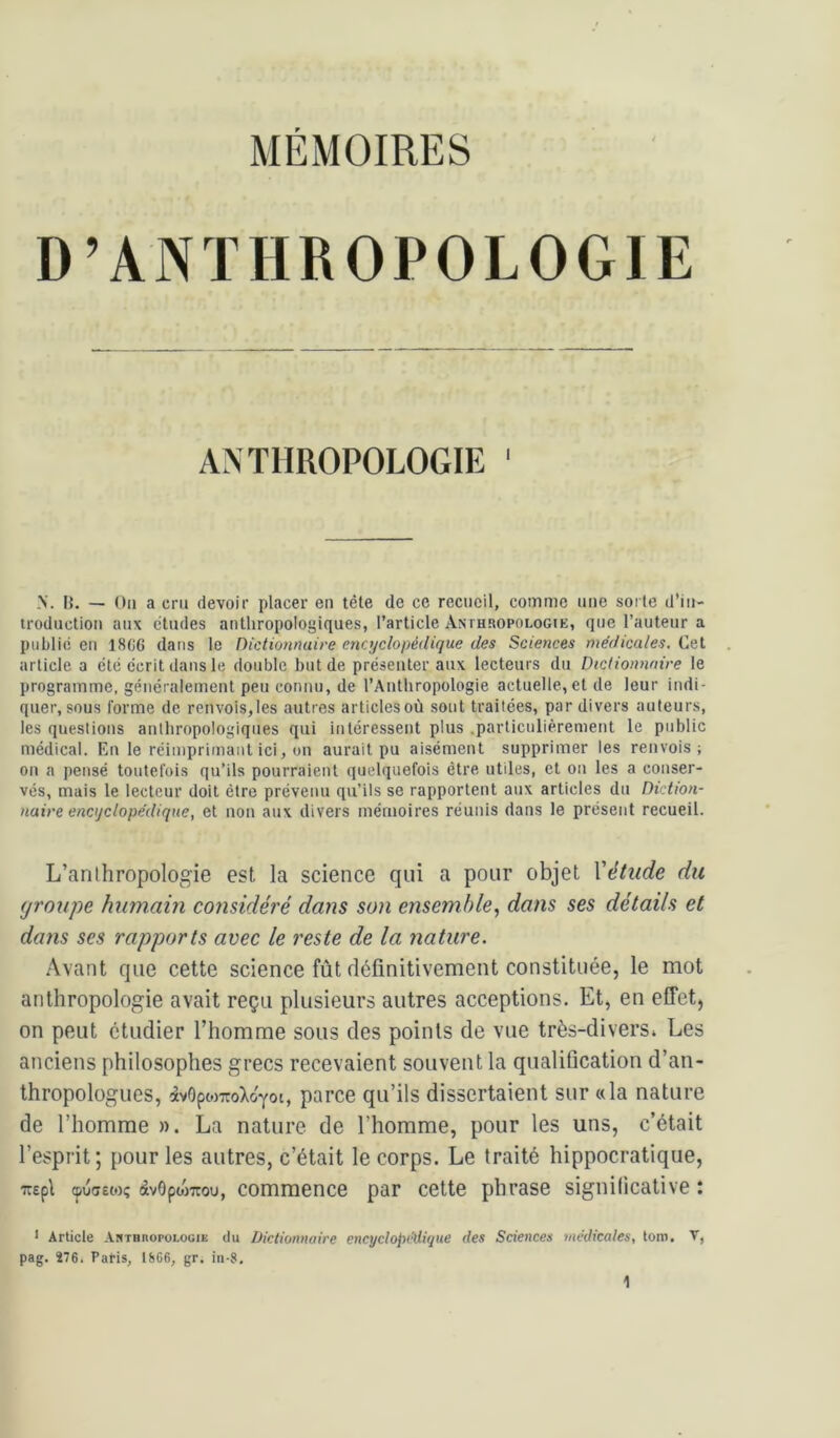 D’ANTHROPOLOGIE ANTHROPOLOGIE ' N. IL — Ou a cru devoir placer en tête de ce recueil, comme une sorte d’iii- troductioii aux éludés antliropologiques, l’article Amhropologie, que l’auteur a public en 18G6 dans le Dictionnaire encyclopédique des Sciences médicales. Cet article a été écrit dans le double but de présenter aux lecteurs du Dictionnaire le programme, généralement peu connu, de l’Antliropologie actuelle, et de leur indi- quer, sous forme de renvois,les autres articles où sont traitées, par divers auteurs, les questions anthropologiques qui intéressent plus .particulièrement le public médical. En le réimprimant ici, un aurait pu aisément supprimer les renvois; on a pensé toutefois qu’ils pourraient quelquefois être utiles, et on les a conser- vés, mais le lecteur doit être prévenu qu’ils se rapportent aux articles du Diction- naire encyclopédique, et non aux divers mémoires réunis dans le présent recueil. L’anthropologie est la science qui a pour objet Vétude du (jronpe humain considéré dans son ensemble,, dans ses détails et dans ses rapports avec le reste de la nature. Avant que cette science fût définitivement constituée, le mot anthropologie avait reçu plusieurs autres acceptions. Et, en effet, on peut étudier l’homme sous des points de vue très-divers» Les anciens philosophes grecs recevaient souvent la qualification d’an- thropologues, àvOpojuoXo'Yot, parce qu’ils dissertaient sur «la nature de l’homme ». La nature de l’homme, pour les uns, c’était l’esprit; pour les autres, c’était le corps. Le traité hippocratique, TT£pl cpufjewç àvôpojTOu, commence par cette phrase signidcative : < Article Anthuopoloüie du Dictionnaire encyclopédique des Sciences médicales, tom, V, pag. 276. Paris, 1866, gr. in-8.