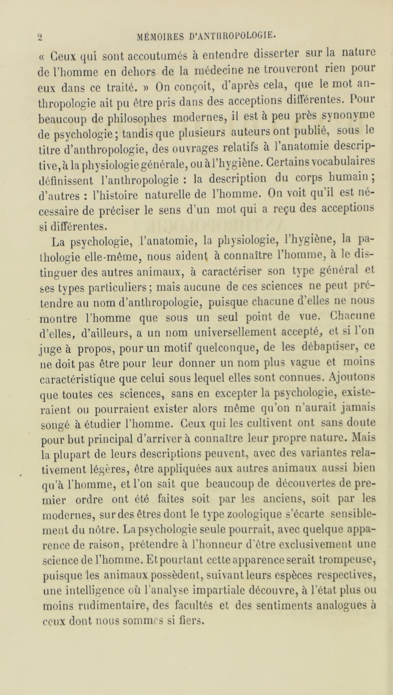 « Ceux qui sont accoutumés à entendre disserter sur la nature de l’homme en dehors de la médecine ne trouveront rien pour eux dans ce traité. » On conçoit, d après cela, que le mot an- thropologie ait pu être pris dans des acceptions différentes. Poui beaucoup de philosophes modernes, il est à peu près synonyme de psychologie; tandis que plusieurs auteurs ont publié, sous le tilre d’anthropologie, des ouvrages relatifs à 1 anatomie descrip- tive, à la physiologie générale, ou à l’hygiène. Certains vocabulaires définissent l’anthropologie: la description du corps humain; d’autres : l’iiistoire naturelle de l’homme. On voit qu’il est né- cessaire de préciser le sens d’un mot qui a reçu des acceptions si différentes. La psychologie, l’anatomie, la physiologie, l’hygiène, la pa- Ihologie elle-même, nous aident a connaître l’homine, à le dis- tinguer des autres animaux, à caractériser son type général et ses types particuliers; mais aucune de ces sciences ne peut pré- tendre au nom d’anthropologie, puisque chacune d’elles ne nous montre l’homme que sous un seul point de vue. Chacune d’elles, d’ailleurs, a un nom universellement accepté, et si l’on juge à propos, pour un motif quelconque, de les débaptiser, ce ne doit pas être pour leur donner un nom plus vague et moins caractéristique que celui sous lequel elles sont connues. Ajoutons que toutes ces sciences, sans en excepter la psychologie, existe- raient ou pourraient exister alors même qu’on n’aurait jamais songé à étudier l’homme. Ceux qui les cultivent ont sans doute pour but principal d’arriver à connaître leur propre nature. Mais la plupart de leurs descriptions peuvent, avec des variantes rela- tivement légères, être appliquées aux autres animaux aussi bien qu’à l’homme, et l’on sait que beaucoup de découvertes de pre- mier ordre ont été faites soit par les anciens, soit par les modernes, sur des êtres dont le type zoologique s’écarte sensible- ment du nôtre. La psychologie seule pourrait, avec quelque appa- rence de raison, prétendre à l’honneur d’être exclusivement une science de l’homme. Etpourlant cette apparence serait trompeuse, puisque les animaux possèdent, suivant leurs espèces respectives, une intelligence où l’analyse impartiale découvre, à l’état plus ou moins rudimentaire, des facultés et des sentiments analogues à ceux dont nous sommes si fiers.