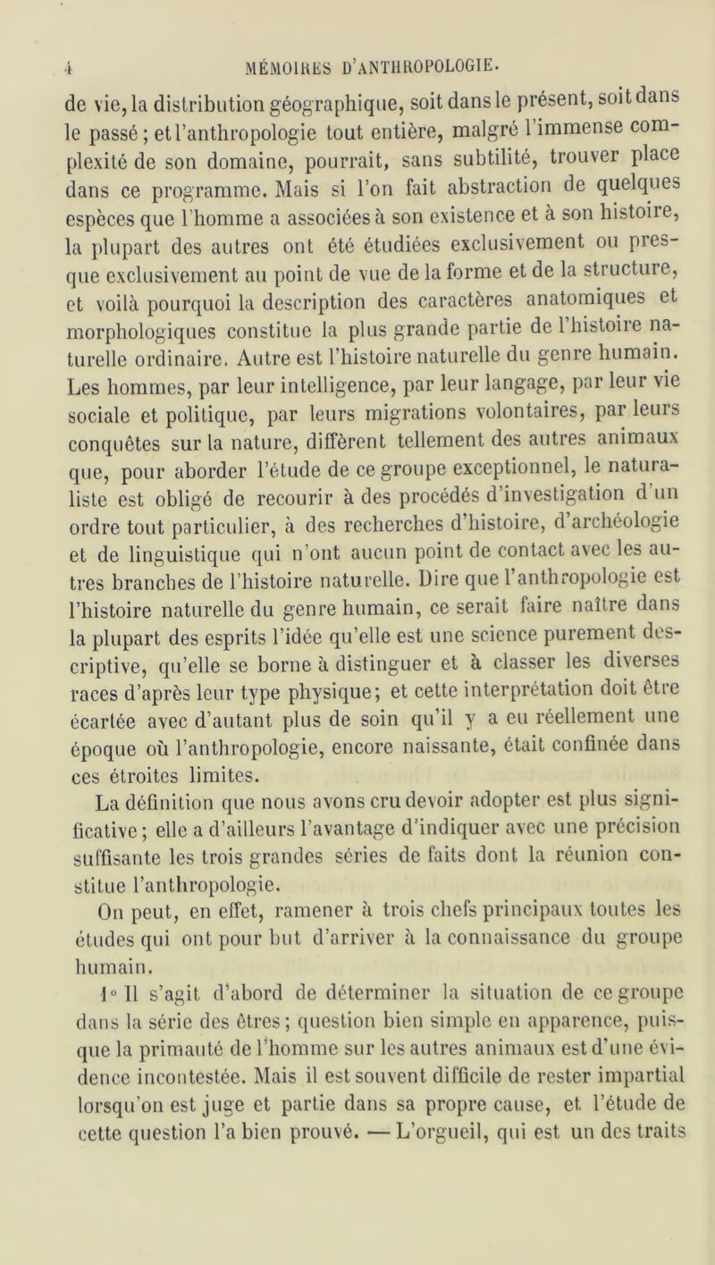 de vie, la distribution géographique, soit dans le présent, soit dans le passé; et l’anthropologie tout entière, malgré l’immense com- plexité de son domaine, pourrait, sans subtilité, trouver place dans ce programme. Mais si l’on fait abstraction de quelques espèces que l’homme a associées à son existence et à son histoire, la plupart des autres ont été étudiées exclusivement ou pres- que exclusivement au point de vue de la forme et de la structure, et voilà pourquoi la description des caractères anatomiques et morphologiques constitue la plus grande partie de 1 histoire na- turelle ordinaire. Autre est l’histoire naturelle du genre humain. Les hommes, par leur intelligence, par leur langage, par leur vie sociale et politique, par leurs migrations volontaires, par leurs conquêtes sur la nature, diffèrent tellement des autres animaux que, pour aborder l’étude de ce groupe exceptionnel, le natura- liste est obligé de recourir à des procédés d’investigation d un ordre tout particulier, à des recherches d’histoire, d archéologie et de linguistique qui n’ont aucun point de contact avec les au- tres branches de l’histoire naturelle. Dire que l anthropologie est l’histoire naturelle du genre humain, ce serait faire naître dans la plupart des esprits l’idée qu’elle est une science purement des- criptive, qu’elle se borne à distinguer et à classer les diverses races d’après leur type physique; et cette interprétation doit être écartée avec d’autant plus de soin qu’il y a eu réellement une époque où l’anthropologie, encore naissante, était confinée dans ces étroites limites. La définition que nous avons cru devoir adopter est plus signi- ficative ; elle a d’ailleurs l’avantage d’indiquer avec une précision suffisante les trois grandes séries de faits dont la réunion con- stitue l’anthropologie. On peut, en effet, ramener à trois chefs principaux toutes les études qui ont pour but d’arriver à la connaissance du groupe humain. 1«11 s’agit d’abord de déterminer la situation de regroupe dans la série des êtres; question bien simple en apparence, puis- que la primauté de l’homme sur les autres animaux est d’une évi- dence incontestée. Mais il est souvent difficile de rester impartial lorsqu’on est juge et partie dans sa propre cause, et l’étude de cette question l’a bien prouvé. —L’orgueil, qui est un des traits