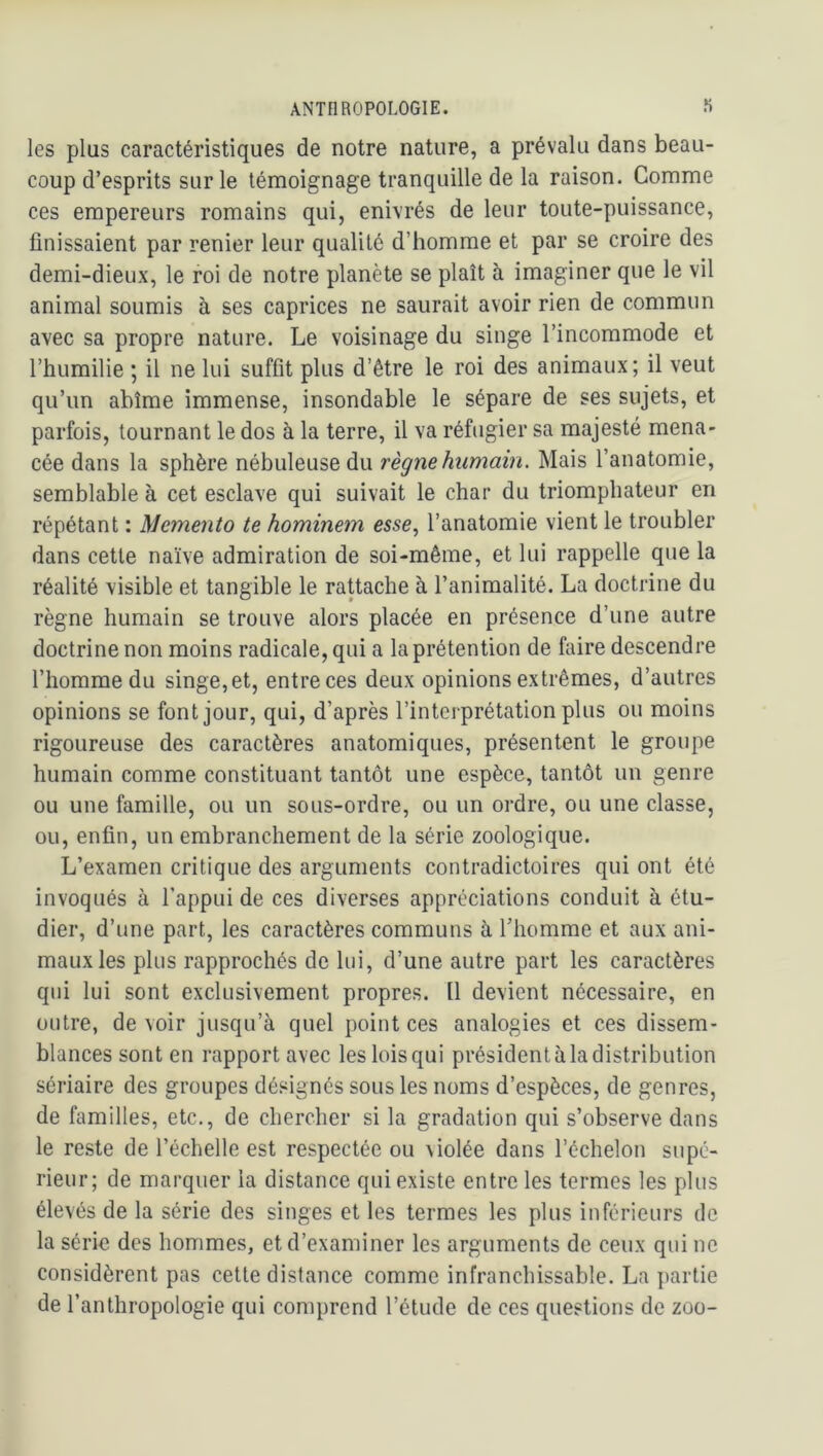 les plus caractéristiques de notre nature, a prévalu dans beau- coup d’esprits sur le témoignage tranquille de la raison. Gomme ces empereurs romains qui, enivrés de leur toute-puissance, finissaient par renier leur qualité d’homme et par se croire des demi-dieux, le roi de notre planète se plaît à imaginer que le vil animal soumis à ses caprices ne saurait avoir rien de commun avec sa propre nature. Le voisinage du singe l’incommode et l’humilie ; il ne lui suffit plus d’être le roi des animaux; il veut qu’un abîme immense, insondable le sépare de ses sujets, et parfois, tournant le dos à la terre, il va réfugier sa majesté mena- cée dans la sphère nébuleuse du règne hiimain. Mais l’anatomie, semblable à cet esclave qui suivait le char du triomphateur en répétant : Memento te hominem esse, l’anatomie vient le troubler dans cette naïve admiration de soi-même, et lui rappelle que la réalité visible et tangible le raUache à l’animalité. La doctrine du règne humain se trouve alors placée en présence d’une autre doctrine non moins radicale, qui a la prétention de faire descendre l’homme du singe, et, entre ces deux opinions extrêmes, d’autres opinions se font jour, qui, d’après l’interprétation plus ou moins rigoureuse des caractères anatomiques, présentent le groupe humain comme constituant tantôt une espèce, tantôt un genre ou une famille, ou un sous-ordre, ou un ordre, ou une classe, ou, enfin, un embranchement de la série zoologique. L’examen critique des arguments contradictoires qui ont été invoqués à l’appui de ces diverses appréciations conduit à étu- dier, d’une part, les caractères communs à l’homme et aux ani- maux les plus rapprochés de lui, d’une autre part les caractères qui lui sont exclusivement propres. Il devient nécessaire, en outre, devoir jusqu’à quel point ces analogies et ces dissem- blances sont en rapport avec les lois qui président à la distribution sériaire des groupes désignés sous les noms d’espèces, de genres, de familles, etc., de chercher si la gradation qui s’observe dans le reste de l’échelle est respectée ou violée dans l’échelon supé- rieur; de marquer la distance qui existe entre les termes les plus élevés de la série des singes et les termes les plus inférieurs de la série des hommes, et d’examiner les arguments de ceux qui ne considèrent pas cette distance comme infranchissable. La partie de r anthropologie qui comprend l’étude de ces questions de zoo-