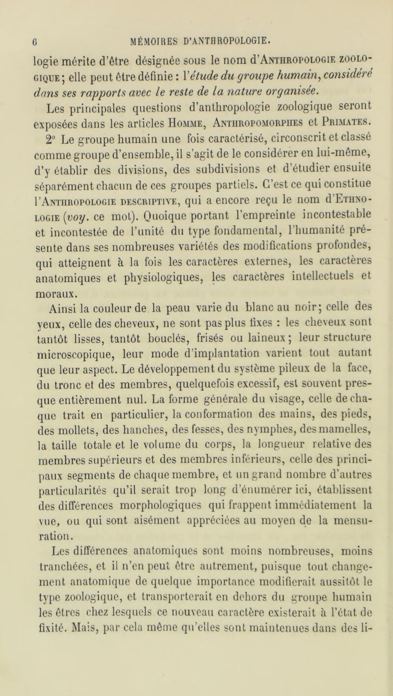 logie mérite d’être désignée sous le nom d’ANTHROPOLOGiE zoolo- gique ; elle peut être définie : Vétude du groupe humain^ considéré dans ses rapports avec le reste de la nature organisée. Les principales questions d’anthropologie zoologique seront exposées dans les articles Homme, Anthropomorphes et Primates. 2“ Le groupe humain une fois caractérisé, circonscrit et classé comme groupe d’ensemble, il s’agit de le considérer en lui-même, d’y établir des divisions, des subdivisions et d’étudier ensuite séparément chacun de ces groupes partiels. C’est ce qui constitue I’Antiiropologie descriptive, qui a encore reçu le nom d’ETHNO- LOGiE (uoy. ce mot). Quoique portant l’empreinte incontestable et incontestée de l’unité du type fondamental, l’humanité pré- sente dans ses nombreuses variétés des modifications profondes, qui atteignent à la fois les caractères externes, les caractères anatomiques et physiologiques, les caractères intellectuels et moraux. Ainsi la couleur de la peau varie du blanc au noir; celle des yeux, celle des cheveux, ne sont pas plus fixes : les cheveux sont tantôt lisses, tantôt bouclés, frisés ou laineux; leur structure microscopique, leur mode d’implantation varient tout autant que leur aspect. Le développement du système pileux de la face, du tronc et des membres, quelquefois excessif, est souvent pres- que entièrement nul. La forme générale du visage, celle de cha- que trait en particulier, la conformation des mains, des pieds, des mollets, des hanches, des fesses, des nymphes, des mamelles, la taille totale et le volume du corps, la longueur relative des membres supérieurs et des membres inférieurs, celle des princi- paux segments de chaque membre, et un grand nombre d’autres particularités qu’il serait trop long d’énumérer ici, établissent des différences morphologiques qui frappent immédiatement la vue, ou qui sont aisément appréciées au moyen de la mensu- ration. Les différences anatomiques sont moins nombreuses, moins tranchées, et il n’en peut être autrement, puisque tout change- ment anatomique de quelque importance modifierait aussitôt le type zoologique, et transporterait en dehors du groupe humain les êtres chez lesquels ce nouveau caractère existerait à l’état de fixité. Mais, par cela même qu’elles sont maintenues dans des li-