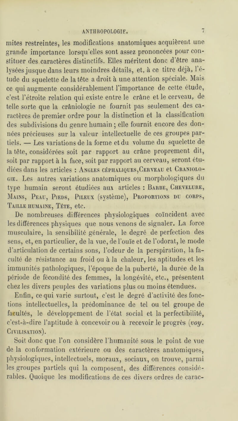 mites restreintes, les modifications anatomiques acquièrent une grande importance lorsqu’elles sont assez prononcées pour con- stituer des caractères distinctifs. Elles méritent donc d’être ana- lysées jusque dans leurs moindres détails, et, à ce titre déjà, l’é- tude du squelette de la tête adroit à une attention spéciale. Mais ce qui augmente considérablement l’importance de cette étude, c’est l’étroite relation qui existe entre le crâne et le cerveau, de telle sorte que la crâniologie ne fournit pas seulement des ca- ractères de premier ordre pour la distinction et la classification des subdivisions du genre humain ; elle fournit encore des don- nées précieuses sur la valeur intellectuelle de ces groupes par- tiels. — Les variations de la forme et du volume du squelette de la tête, considérées soit par rapport au crâne proprement dit, soit par rapport à la face, soit par rapport au cerveau, seront étu- diées dans les articles : Angles céphaliques,Cerveau et Craniolo- GiE. Les autres variations anatomiques ou morphologiques du type humain seront étudiées aux articles : Barbe, Chevelure, Mains, Peau, Pieds, Pileux (système). Proportions du corps. Taille humaine. Tête, etc. De nombreuses différences physiologiques coïncident avec les différences physiques que nous venons de signaler. La force musculaire, la sensibilité générale, le degré de perfection des sens, et, en particulier, de la vue, de l’ouïe et de l’odorat, le mode d’articulation de certains sons, l’odeur de la perspiration, la fa- culté de résistance au froid ou à la chaleur, les aptitudes et les immunités pathologiques, l’époque de la puberté, la durée de la période de fécondité des femmes, la longévité, etc., présentent chez les divers peuples des variations plus ou moins étendues. Enfin, ce qui varie surtout, c’est le degré d’activité des fonc- tions intellectuelles, la prédominance de tel ou tel groupe de facultés, le développement de l’état social et la perfectibilité, c’est-cà-dire l’aptitude à concevoir ou à recevoir le progrès [voy. Civilisation). Soit donc que l’on considère l’humanité sous le point de vue de la conformation extérieure ou des caractères anatomiques, physiologiques, intellectuels, moraux, sociaux, on trouve, parmi les groupes partiels qui la composent, des différences considé- rables. Quoique les modifications de ces divers ordres de carac-