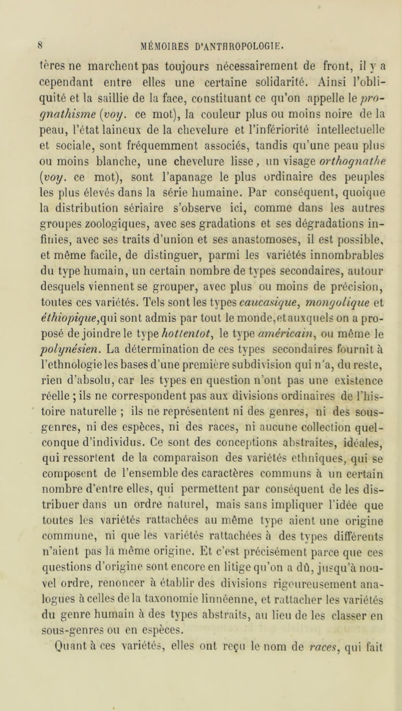 tères ne marchent pas toujours nécessairement de front, il y a cependant entre elles une certaine solidarité. Ainsi l’obli- quité et la saillie de la face, constituant ce qu’on appelle le pro- gnathisme {voy. ce mot), la couleur plus ou moins noire de la peau, l’état laineux delà chevelure et l’infériorité intellectuelle et sociale, sont fréquemment associés, tandis qu’une peau plus ou moins blanche, une chevelure lisse, \m orthognathe [voy. ce mot), sont l’apanage le plus ordinaire des peuples les plus élevés dans la série humaine. Par conséquent, quoique la distribution sériaire s’observe ici, comme dans les autres groupes zoologiques, avec ses gradations et ses dégradations in- finies, avec ses traits d’union et ses anastomoses, il est possible, et même facile, de distinguer, parmi les variétés innombrables du type humain, un certain nombre de types secondaires, autour desquels viennent se grouper, avec plus ou moins de précision, toutes ces variétés. Tels sont les types caucasique, mongolique et éthiopique.,(\m sont admis par tout le monde,etauxquels on a pro- posé de joindre le type le type américain., ou môme le polynésien. La détermination de ces types secondaires fournit à l’ethnologie les bases d’une première subdivision qui n’a, du reste, rien d’absolu, car les types en question n’ont pas une existence réelle ; ils ne correspondent pas aux divisions ordinaires de l’his- ' toire naturelle ; ils ne représentent ni des genres, ni des sous- genres, ni des espèces, ni des races, ni aucune collection quel- conque d’individus. Ce sont des conceptions abstraites, idéales, qui ressortent de la comparaison des variétés ethniques, qui se composent de l’ensemble des caractères communs à un certain nombre d’entre elles, qui permettent par conséquent de les dis- tribuer dans un ordre naturel, mais sans impliquer l’idée que toutes les variétés rattachées au même type aient une origine commune, ni que les variétés rattachées à des types différents n’aient pas la meme origine. Et c’est précisément parce que ces questions d’origine sont encore en litige qu’on a dû, jusqu’à nou- vel ordre, renoncer à établir des divisions rigoureusement ana- logues à celles delà taxonomie linnéenne, et rattacher les variétés du genre humain à des types abstraits, au lieu de les classer en sous-genres ou en espèces. Quant à ces variétés, elles ont reçu le nom de races^ qui fait