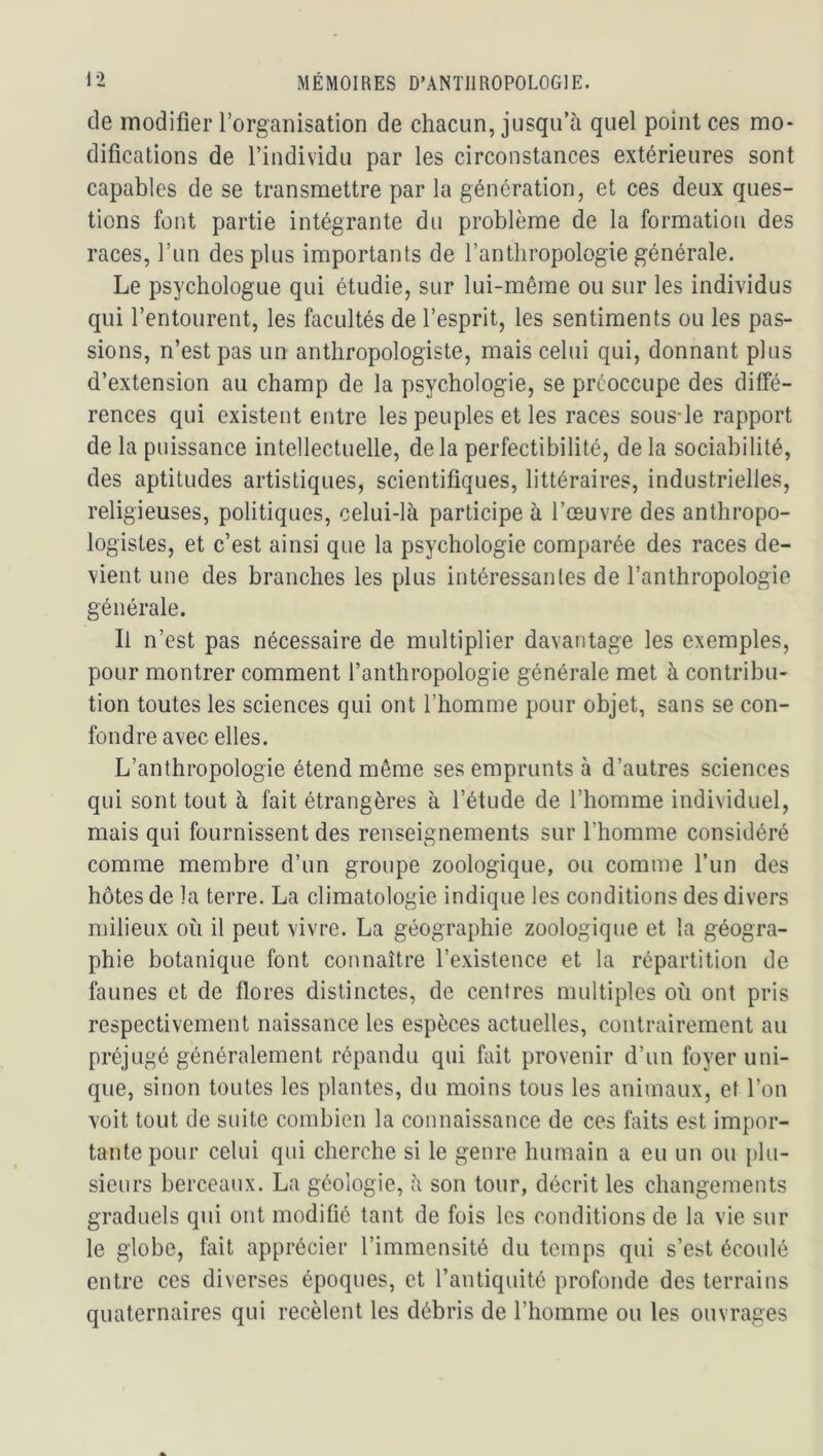 de modifier l’organisation de chacun, jusqu’à quel point ces mo- difications de l’individu par les circonstances extérieures sont capables de se transmettre par la génération, et ces deux ques- tions font partie intégrante du problème de la formation des races, l’im des plus importants de l’anthropologie générale. Le psychologue qui étudie, sur lui-même ou sur les individus qui l’entourent, les facultés de l’esprit, les sentiments ou les pas- sions, n’est pas un anthropologiste, mais celui qui, donnant plus d’extension au champ de la psychologie, se préoccupe des diffé- rences qui existent entre les peuples et les races sous-le rapport de la puissance intellectuelle, delà perfectibilité, de la sociabilité, des aptitudes artistiques, scientifiques, littéraires, industrielles, religieuses, politiques, celui-là participe à l’œuvre des anthropo- logistes, et c’est ainsi que la psychologie comparée des races de- vient une des branches les plus intéressantes de l’anthropologie générale. Il n’est pas nécessaire de multiplier davantage les exemples, pour montrer comment l’anthropologie générale met à contribu- tion toutes les sciences qui ont l’homme pour objet, sans se con- fondre avec elles. L’anthropologie étend même ses emprunts à d’autres sciences qui sont tout à fait étrangères à l’étude de l’homme individuel, mais qui fournissent des renseignements sur l’homme considéré comme membre d’un groupe zoologique, ou comme l’un des hôtes de la terre. La climatologie indique les conditions des divers milieux où il peut vivre. La géographie zoologique et la géogra- phie botanique font connaître l’existence et la répartition de faunes et de flores distinctes, de centres multiples où ont pris respectivement naissance les espèces actuelles, contrairement au préjugé généralement répandu qui fait provenir d’un foyer uni- que, sinon toutes les plantes, du moins tous les animaux, et l’on voit tout de suite combien la connaissance de ces faits est impor- tante pour celui qui cherche si le genre humain a eu un ou {)lu- sieurs berceaux. La géologie, à son tour, décrit les changements graduels qui ont modifié tant de fois les conditions de la vie sur le globe, fait apprécier l’immensité du temps qui s’est écoulé entre ces diverses époques, et l’antiquité profonde des terrains quaternaires qui recèlent les débris de l’homme ou les ouvrages