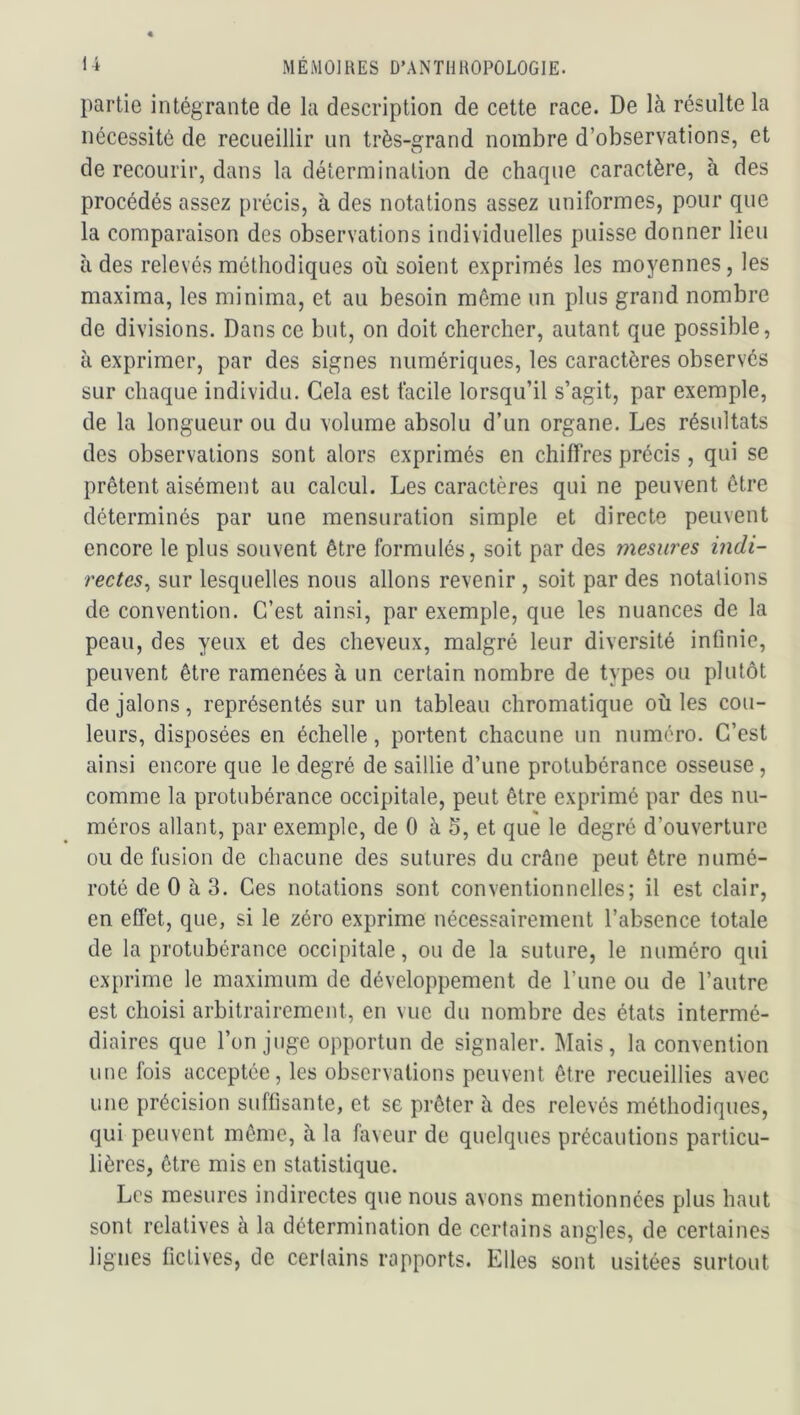 partie intégrante de la description de cette race. De là résulte la nécessité de recueillir un très-grand nombre d’observations, et de recourir, dans la détermination de chaque caractère, à des procédés assez précis, à des notations assez uniformes, pour que la comparaison des observations individuelles puisse donner lieu à des relevés méthodiques où soient exprimés les moyennes, les maxima, les minima, et au besoin même un plus grand nombre de divisions. Dans ce but, on doit chercher, autant que possible, à exprimer, par des signes numériques, les caractères observés sur chaque individu. Cela est facile lorsqu’il s’agit, par exemple, de la longueur ou du volume absolu d’un organe. Les résultats des observations sont alors exprimés en chiffres précis, qui se prêtent aisément au calcul. Les caractères qui ne peuvent être déterminés par une mensuration simple et directe peuvent encore le plus souvent être formulés, soit par des mesures indi- rectes^ sur lesquelles nous allons revenir , soit par des notations de convention. C’est ainsi, par exemple, que les nuances de la peau, des yeux et des cheveux, malgré leur diversité infinie, peuvent être ramenées à un certain nombre de types ou plutôt de jalons, représentés sur un tableau chromatique où les cou- leurs, disposées en échelle, portent chacune un numéro. C’est ainsi encore que le degré de saillie d’une protubérance osseuse, comme la protubérance occipitale, peut être exprimé par des nu- méros allant, par exemple, de 0 à 5, et que le degré d’ouverture ou de fusion de chacune des sutures du crâne peut être numé- roté de 0 à 3. Ces notations sont conventionnelles; il est clair, en effet, que, si le zéro exprime nécessairement l’absence totale de la protubérance occipitale, ou de la suture, le numéro qui exprime le maximum de développement de l’une ou de l’autre est choisi arbitrairement, en vue du nombre des états intermé- diaires que l’on juge opportun de signaler. Mais, la convention une fois acceptée, les observations peuvent être recueillies avec une précision suffisante, et se prêter à des relevés méthodiques, qui peuvent même, à la faveur de quelques précautions particu- lières, être mis en statistique. Les mesures indirectes que nous avons mentionnées plus haut sont relatives à la détermination de certains angles, de certaines lignes fictives, de certains rapports. Elles sont usitées surtout