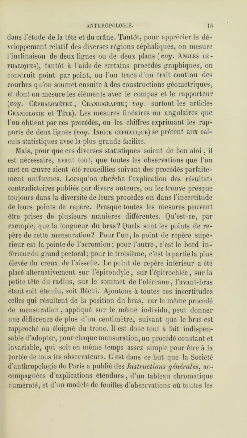 dans l’étude de la tête et du crâne. Tantôt, pour apprécier le dé- veloppement relatif des diverses régions céphaliques, on mesure l’inclinaison de deux lignes ou de deux plans [voy. x\ngles cé- phaliques), tantôt à l’aide de certains procédés graphiques, on construit point par point, ou l’on trace d’un trait continu des courbes qu’on soumet ensuite à des constructions géométriques, et dont on mesure les éléments avec le compas et le rapporteur {vioy. Céphalomètre, Craniographe; voy. surtout les articles Cramologie et Tête). Les mesures linéaires ou angulaires que l’on obtient par ces procédés, ou les chiffres exprimant les rap- ports de deux lignes [voy. Indice céphalique) se prêtent aux cal- culs statistiques avec la plus grande facilité. Mais, pour que ces diverses statistiques soient de bon aloi , il est nécessaire, avant tout, que toutes les observations que l’on met en œuvre aient été recueillies suivant des procédés parfaite- ment uniformes. Lorsqu’on cherche l’explication des résultats contradictoires publiés par divers auteurs, on les trouve presque toujours dans la diversité de leurs procédés on dans l’incertitude de leurs points de repère. Presque toutes les mesures peuvent être prises de plusieurs manières différentes. Qu’est-ce, par exemple, que la longueur du bras? Quels sont les points de re- père de cette mensuration? Pour l’un, le point de repère supé- rieur est la pointe de l’acromion ; pour l’autre, c’est le bord in- férieur du grand pectoral ; pour le troisième, c’est la partie la plus élevée du creux de l’aisselle. Le point de repère inférieur a été placé alternativement sur l’épicondyle, sur l’épitrochlée, sur la petite tête du radius, sur le sommet de l’olécrane, l’avant-bras étant soit étendu, soit fléchi. Ajoutons à toutes ces incertitudes celles qui résultent de la position du bras, car le même procédé de mensuration, appliqué sur le même individu, peut donner une différence de plus d’un centimètre, suivant que le bras est rapproché ou éloigné du tronc. 11 est donc tout à fait indispen- sable d’adopter, pour chaque mensuration, un procédé constant et invariable, qui soit en même temps assez simple pour être à la portée de tous les observateurs. C’est dans ce but que la Société d’anthropologie de Paris a public des Instructions générales., ac- compagnées d’explications étendues, d’un tableau chromatique numéroté, et d’un modèle de feuilles d’observations où toutes les