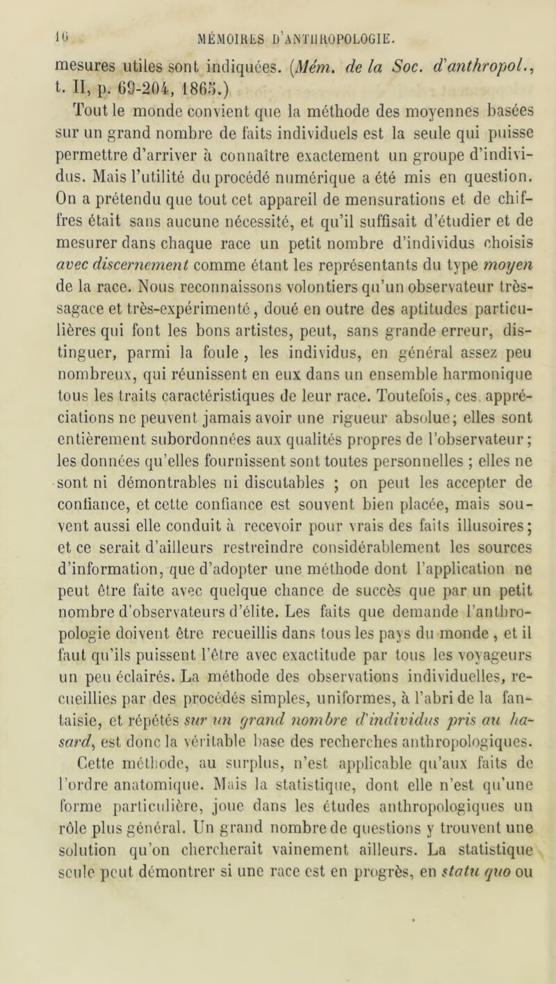 mesures utiles sont indiquées. (Mém, delà Soc. d'a7ithropol., t. II, p. 69-204, 1866.) Tout le monde convient que la méthode des moyennes basées sur un grand nombre de laits individuels est la seule qui puisse permettre d’arriver à connaître exactement un groupe d’indivi- dus. Mais Tutilité du procédé numérique a été mis en question. On a prétendu que tout cet appareil de mensurations et de chif- fres était sans aucune nécessité, et qu’il suffisait d’étudier et de mesurer dans chaque race un petit nombre d’individus choisis avec discernement comme étant les représentants du type moyeux de la race. Nous reconnaissons volontiers qu’un observateur très- sagace et très-expérimenté, doué en outre des aptitudes particu- lières qui font les bons artistes, peut, sans grande erreur, dis- tinguer, parmi la foule , les individus, en général assez peu nombreux, qui réunissent en eux dans un ensemble harmonique tous les traits caractéristiques de leur race. Toutefois, ces appré- ciations ne peuvent jamais avoir une rigueur absolue; elles sont entièrement subordonnées aux qualités propres de l’observateur; les données qu’elles fournissent sont toutes personnelles ; elles ne sont ni démontrables ni discutables ; on peut les accepter de confiance, et cette confiance est souvent bien placée, mais sou- vent aussi elle conduit à recevoir pour vrais des faits illusoires; et ce serait d’ailleurs restreindre considérablement les sources d’information, que d’adopter une méthode dont l’application ne peut être faite avec quelque chance de succès que par un petit nombre d’observateurs d’élite. Les faits que demande l’anthro- pologie doivent être recueillis dans tous les pays du monde , et il faut qu’ils puissent l’être avec exactitude par tous les voyageurs un peu éclairés. La méthode des observations individuelles, re- cueillies par des procédés simples, uniformes, à l’abri de la fan- taisie, et répétés sur \m cjrand nombre d'individus pris au ha- sard., est donc la véi ilable base des recherches anthropologiques. Cette méthode, au surplus, n’est applicable qu’aux faits de l’ordre anatomique. Mais la statistique, dont elle n’est qu’une forme particulière, joue dans les études anthropologiques un rôle plus général. Un grand nombre de questions y trouvent une solution qu’on chercherait vainement ailleurs. La statistique seule peut démontrer si une race est en progrès, en statu quo ou