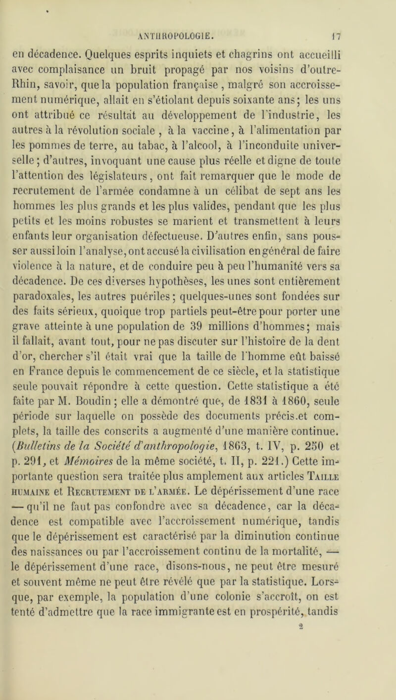 en décadence. Quelques esprits inquiets et chagrins ont accueilli avec complaisance un bruit propagé par nos voisins d’oulre- Rhin, savoir, que la population française , malgré son accroisse- ment numérique, allait en s’étiolant depuis soixante ans; les uns ont attribué ce résultat au développement de l’industrie, les autres à la révolution sociale , à la vaccine, à l’alimentation par les pommes de terre, au tabac, à l’alcool, à l’inconduite univer- selle; d’autres, invoquant une cause plus réelle et digne de toute l’attention des législateurs, ont fait remarquer que le mode de recrutement de l’armée condamne à un célibat de sept ans les hommes les plus grands et les plus valides, pendant que les plus petits et les moins robustes se marient et transmettent à leurs enfants leur organisation défectueuse. D’autres enfin, sans pous- ser aussi loin l’analyse, ont accusé la civilisation en général défaire violence à la nature, et de conduire peu à peu l’humanité vers sa décadence. De ces diverses hypothèses, les unes sont entièrement paradoxales, les autres puériles; quelques-unes sont fondées sur des faits sérieux, quoique trop partiels peut-être pour porter une grave atteinte à une population de 39 millions d’hommes; mais il fallait, avant tout, pour ne pas discuter sur l’histoire de la dent d’or, chercher s’il était vrai que la taille de l'homme eût baissé en France depuis le commencement de ce siècle, et la statistique seule pouvait répondre à cette question. Cette statistique a été faite par M. Boudin ; elle a démontré que, de 1831 à 1860, seule période sur laquelle on possède des documents précis.et com- plets, la taille des conscrits a augmenté d’une manière continue. [Bulletins de la Société d'anthropologie^ 1863, t. IV, p. 250 et p. 291, et Mémoires de la même société, t. 11, p. 221.) Cette im- portante question sera traitée plus amplement aux articles Taille HUMAINE et Recrutement de l’armée. Le dépérissement d’une race — qu’il ne faut pas confondre avec sa décadence, car la déca- dence est compatible avec l’accroissement numérique, tandis que le dépérissement est caractérisé par la diminution continue des naissances ou par l’accroissement continu de la mortalité, — le dépérissement d’une race, disons-nous, ne peut être mesuré et souvent même ne peut être révélé que par la statistique. Lors- que, par exemple, la population d’une colonie s’accroît, on est tenté d’admettre que la race immigrante est en prospérité, tandis