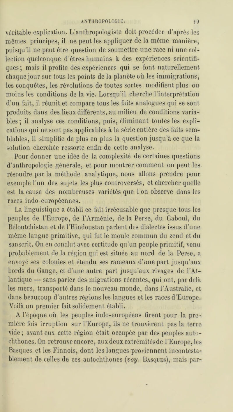 véritable explication. L’anthropologiste doit procéder d’après les mêmes principes, il ne peut les appliquer de la même manière, puisqu’il ne peut être question de soumettre une race ni une col- lection quelconque d’êtres humains à des expériences scientifi- ques; mais il profite des expériences qui se font naturellement chaque jour sur tous les points de la planète où les immigrations, les conquêtes, les révolutions de toutes sortes modifient plus ou moins les conditions de la vie. Lorsqu’il cherche l’interprétation d’un fait, il réunit et compare tous les faits analogues qui se sont produits dans des lieux différents, au milieu de conditions varia- bles; il analyse ces conditions, puis, éliminant toutes les expli- cations qui ne sont pas applicables à la série entière des faits sem- blables, il simplifie de plus en plus la question jusqu’à ce que la solution cherchée ressorte enfin de cette analyse. Pour donner une idée de la complexité de certaines questions d’anthropologie générale, et pour montrer comment on peut les résoudre par la méthode analytique, nous allons prendre pour exemple l’un des sujets les plus controversés, et chercher quelle est la cause des nombreuses variétés que l’on observe dans les races indo-européennes. La linguistique a établi ce fait irrécusable que presque tous les peuples de l’Europe, de l’Arménie, de la Perse, du Caboul, du Béloutchistan et de l’Hindoustan parlent des dialectes issus d’une même langue primitive, qui fut le moule commun du zend et du sanscrit. On en conclut avec certitude qu’un peuple primitif, venu probablement de la région qui est située au nord de la Perse, a envoyé ses colonies et étendu ses rameaux d’une part jusqu’aux bords du Gange, et d’une autre part jusqu’aux rivages de l’At- lantique — sans parler des migrations récentes, qui ont, par delà les mers, transporté dans le nouveau monde, dans l’Australie, et dans beaucoup d’autres régions les langues et les races d’Europe. Voilà un premier fait solidement établi. A l’époque où les peuples indo-européens firent pour la pre- mière fois irruption sur l’Europe, ils ne trouvèrent pas la terre vide; avant eux cette région était occupée par des peuples auto- chthones.On retrouve encore, aux deux extrémitésde l’Europe, les Basques et les Finnois, dont les langues proviennent incontesta- blement de celles de ces autochthones {voy, Basqves), mais par-