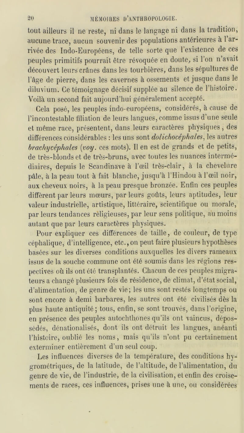 tout ailleurs il ne reste, ni dans le langage ni dans la tradition, aucune trace, aucun souvenir des populations antérieures à l ar- rivée des Indo-Européens, de telle sorte que l’existence de ces peuples primitils pourrait être révoquée en doute^ si l’on n’avait découvert leurs crânes dans les tourbières, dans les sépultures de l’âge de pierre, dans les cavernes à ossements et jusque dans le diluvium. Ce témoignage décisif supplée au silence de l’histoire. Voilà un second fait aujourd’hui généralement accepté. Cela posé, les peuples indo-européens, considérés, à cause de rinconteslable filiation de leurs langues, comme issus d’une seule et même race, présentent, dans leurs caractères physiques , des différences considérables : les uns sont dolichocéphales^ les autres brachycéphales [voy. ces mots). Il en est de grands et de petits, de très-blonds et de très-bruns, avec toutes les nuances intermé- diaires, depuis le Scandinave à l’œil très-clair, à la chevelure pâle, à la peau tout à fait blanche, jusqu’à mindou à l’œil noir, aux cheveux noirs, à la peau presque bronzée. Enfin ces peuples diffèrent par leurs mœurs, parleurs goûts, leurs aptitudes, leur valeur industrielle, artistique, littéraire, scientifique ou morale, par leurs tendances rèligieuses, par leur sens politique, au moins autant que par leurs caractères physiques. Pour expliquer ces différences de taille, de couleur, de type céphalique, d’intelligence, etc., on peut faire plusieurs hypothèses basées sur les diverses conditions auxquelles les divers rameaux issus de la souche commune ont été soumis dans les régions res- pectives où ils ont été transplantés. Chacun de ces peuples migra- teurs a changé plusieurs fois de résidence, de climat, d’état social, d’alimentation, de genre de vie; les uns sont restés longtemps ou sont encore à demi barbares, les autres ont été civilisés dès la plus haute antiquité; tous, enfin, se sont trouvés, dans l’origine, en présence des peuples autochthones qu’ils ont vaincus, dépos- sédés, dénationalisés, dont ils ont détruit les langues, anéanti l’histoire, oublié les noms, mais qu’ils n’ont pu certainement exterminer entièrement d’un seul coup. Les influences diverses de la température, des conditions hy-* grometriques, de la latitude, de l’altitude, de l’alimentation, du genre de vie, de l’industrie, de la civilisation, et enfin des croise- ments de races, ces influences, prises une à une, ou considérées