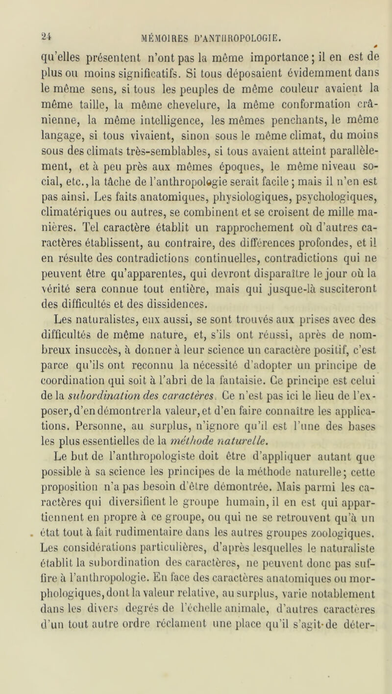 qu’elles présentent n’ont pas la môme importance ; il en est de plus ou moins significatifs. Si tous déposaient évidemment dans le même sens, si tous les peuples de même couleur avaient la môme taille, la même chevelure, la même conformation crâ- nienne, la même intelligence, les mêmes penchants, le même langage, si tous vivaient, sinon sous le même climat, du moins sous des climats très-semblables, si tous avaient atteint parallèle- ment, et à peu près aux mômes époques, le même niveau so- cial, etc., la tâche de l’anthropologie serait facile ; mais il n’en est pas ainsi. Les faits anatomiques, physiologiques, psychologiques, climatériques ou autres, se combinent et se croisent de mille ma- nières. Tel caractère établit un rapprochement où d’autres ca- ractères établissent, au contraire, des différences profondes, et il en résulte des contradictions continuelles, contradictions qui ne peuvent être qu’apparentes, qui devront disparaître le jour où la vérité sera connue tout entière, mais qui jusque-là susciteront des difficultés et des dissidences. Les naturalistes, eux aussi, se sont trouvés aux prises avec des difficultés de même nature, et, s’ils ont réussi, après de nom- breux insuccès, à donnera leur science un caractère positif, c’est parce qu’ils ont reconnu la nécessité d’adopter un principe de coordination qui soit à l’abri de la fantaisie. Ce principe est celui de la subordination des caractères. Ce n’est pas ici le lieu de l’ex- poser, d’en démontrer la valeur,et d’en faire connaître les applica- tions. Personne, au surplus, n’ignore qu’il est l’une des bases les plus essentielles de la méthode naturelle. Le but de l’anthropologiste doit être d’appliquer autant que possible à sa science les principes de la méthode naturelle; cette proposition n’a pas besoin d’être démontrée. Mais parmi les ca- ractères qui diversifient le groupe humain, il en est qui appar- tiennent en propre tà ce groupe, ou qui ne se retrouvent qu’à un état tout à fait rudimentaire dans les autres groupes zoologiques. Les considérations particulières, d’après lesquelles le naturaliste établit la subordination des caractères, ne peuvent donc pas suf- fire à l’anthropologie. En face des caractères anatomiques ou mor- phologiques, dont la valeur relative, au surplus, varie notablement dans les divers degrés de l’échelie animale, d’autres caractères d’un tout autre ordre réclament une place qu’il s’agit-de déter-