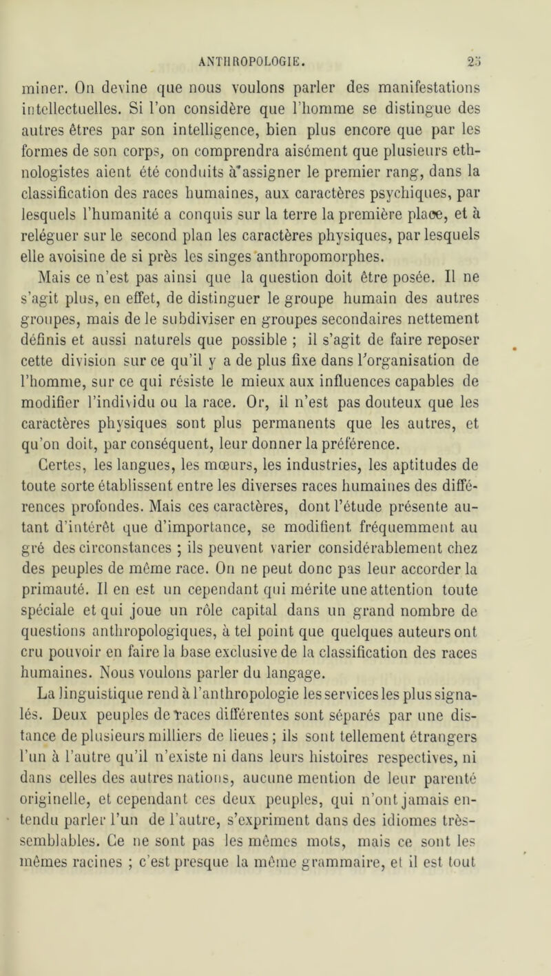 miner. On devine que nous voulons parler des manifestations intellectuelles. Si l’on considère que l’homme se distingue des autres êtres par son intelligence, bien plus encore que par les formes de son corps, on comprendra aisément que plusieurs eth- nologistes aient été conduits assigner le premier rang, dans la classification des races humaines, aux caractères psychiques, par lesquels l’humanité a conquis sur la terre la première plaoe, et à reléguer sur le second plan les caractères physiques, par lesquels elle avoisine de si près les singes'anthropomorphes. Mais ce n’est pas ainsi que la question doit être posée. Il ne s’agit plus, en effet, de distinguer le groupe humain des autres groupes, mais de le subdiviser en groupes secondaires nettement définis et aussi naturels que possible ; il s’agit de faire reposer cette division sur ce qu’il y a de plus fixe dans ^organisation de l’homme, sur ce qui résiste le mieux aux influences capables de modifier l’individu ou la race. Or, il n’est pas douteux que les caractères physiques sont plus permanents que les autres, et qu’on doit, par conséquent, leur donner la préférence. Certes, les langues, les mœurs, les industries, les aptitudes de toute sorte établissent entre les diverses races humaines des diffé- rences profondes. Mais ces caractères, dont l’étude présente au- tant d’intérêt que d’importance, se modifient fréquemment au gré des circonstances ; ils peuvent varier considérablement chez des peuples de même race. On ne peut donc pas leur accorder la primauté. Il en est un cependant qui mérite une attention toute spéciale et qui joue un rôle capital dans un grand nombre de questions anthropologiques, à tel point que quelques auteurs ont cru pouvoir en faire la base exclusive de la classification des races humaines. Nous voulons parler du langage. La linguistique rend à l’anthropologie les services les plus signa- lés. Deux peuples de Taces différentes sont séparés par une dis- tance de plusieurs milliers de lieues ; ils sont tellement étrangers l’un à l’autre qu’il n’existe ni dans leurs histoires respectives, ni dans celles des autres nations, aucune mention de leur parenté originelle, et cependant ces deux peuples, qui n’ont jamais en- tendu parler l’un de l’autre, s’expriment dans des idiomes très- semblables. Ce ne sont pas les mêmes mots, mais ce sont les mêmes racines ; c’est presque la même grammaire, et il est tout