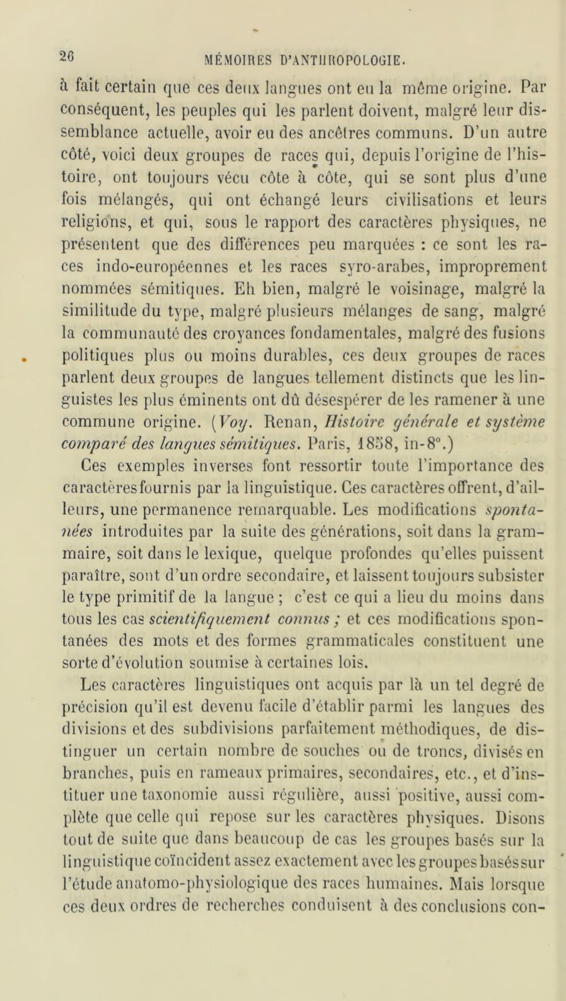 à fait certain que ces deux langues ont en la môme origine. Par conséquent, les peuples qui les parlent doivent, malgré leur dis- semblance actuelle, avoir eu des ancêtres communs. D’un antre côté, voici deux groupes de races qui, depuis l’origine de l’his- toire, ont toujours vécu côte à côte, qui se sont plus d’une fois mélangés, qui ont échangé leurs civilisations et leurs religions, et qui, sous le rapport des caractères physiques, ne présentent que des différences peu marquées : ce sont les ra- ces indo-européennes et les races syro-arabes, improprement nommées sémitiques. Eh bien, malgré le voisinage, malgré la similitude du type, malgré plusieurs mélanges de sang, malgré la communauté des croyances fondamentales, malgré des fusions politiques plus ou moins durables, ces deux groupes de races parlent deux groupes de langues tellement distincts que les lin- guistes les plus éminents ont dû désespérer de les ramener à une commune origine. [Vo7j. Renan,générale et système comparé des langues sémitiques. Paris, 18.^8, in-8“.) Ces exemples inverses font ressortir toute l’importance des caractères fournis par la linguistique. Ces caractères offrent, d’ail- leurs, une permanence remarquable. Les modifications sponta- nées introduites par la suite des générations, soit dans la gram- maire, soit dans le lexique, quelque profondes qu’elles puissent paraître, sont d’un ordre secondaire, et laissent toujours subsister le type primitif de la langue ; c’est ce qui a lieu du moins dans tous les cas scientifiquement connus ; et ces modifications spon- tanées des mots et des formes grammaticales constituent une sorte d’évolution soumise à certaines lois. Les caractères linguistiques ont acquis par là un tel degré de précision qu’il est devenu facile d’établir parmi les langues des divisions et des subdivisions parfaitement méthodiques, de dis- tinguer un certain nombre de souches ou de troncs, divisés en branches, puis en rameaux primaires, secondaires, etc., et d’ins- tituer une taxonomie aussi régulière, aussi positive, aussi com- plète que celle qui repose sur les caractères physiques. Disons tout de suite que dans beaucoup de cas les groupes basés sur la linguistique coïncident assez exactement avec les groupesbaséssur l’étude anatomo-physiologique des races humaines. Mais lorsque ces deux ordres de recherches conduisent à des conclusions con-